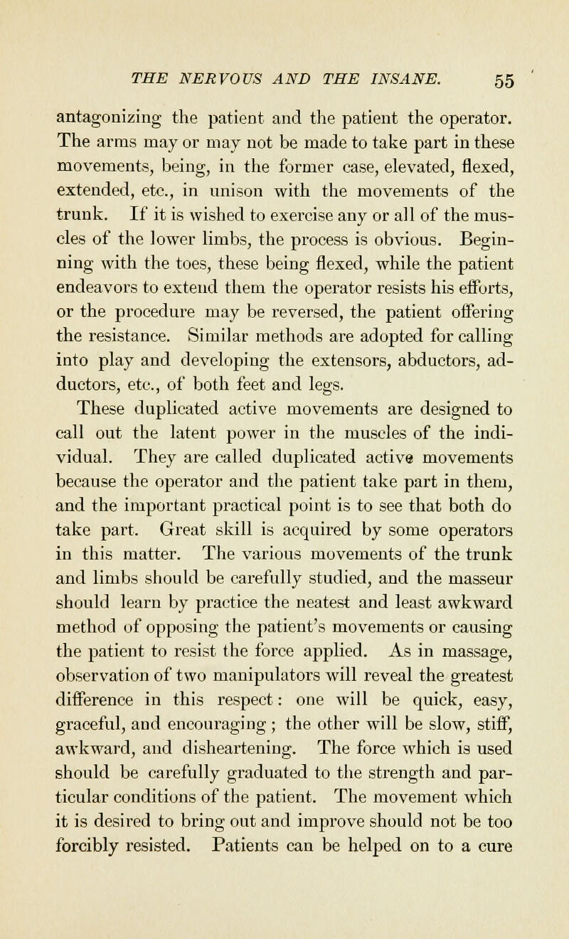 antagonizing the patient and the patient the operator. The arms may or may not be made to take part in these movements, being, in the former ease, elevated, flexed, extended, etc., in unison with the movements of the trunk. If it is wished to exercise any or all of the mus- cles of the lower limbs, the process is obvious. Begin- ning with the toes, these being flexed, while the patient endeavors to extend them the operator resists his efforts, or the procedure may be reversed, the patient offering the resistance. Similar methods ai*e adopted for calling into play and developing the extensors, abductors, ad- ductors, etc., of both feet and legs. These duplicated active movements are designed to call out the latent power in the muscles of the indi- vidual. They are called duplicated active movements because the operator and the patient take part in them, and the important practical point is to see that both do take part. Great skill is acquired by some operators in this matter. The various movements of the trunk and limbs should be carefully studied, and the masseur should learn by practice the neatest and least awkward method of opposing the patient's movements or causing the patient to resist the force applied. As in massage, observation of two manipulators will reveal the greatest difference in this respect: one will be quick, easy, graceful, and encouraging; the other will be slow, stiff, awkward, and disheartening. The force which is used should be carefully graduated to the strength and par- ticular conditions of the patient. The movement which it is desired to bring out and improve should not be too forcibly resisted. Patients can be helped on to a cure