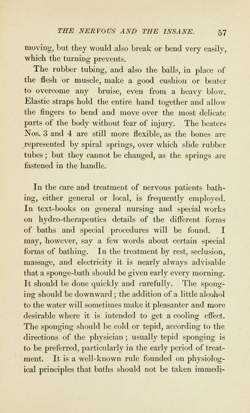 moving, but they would also break or bend very easily, which the turning prevents. The rubber tubing, and also the balls, in place of the flesh or muscle, make a good cushion or beater to overcome any bruise, even from a heavy blow. Elastic straps hold the entire hand together and allow the fingers to bend and move over the most delicate parts of the body without fear of injury. The beaters Nos. 3 and 4 are still more flexible, as the bones are represented by spiral springs, over which slide rubber tubes; but they cannot be changed, as the springs are fastened in the handle. In the care and treatment of nervous patients bath- ing, either general or local, is frequently employed. In text-books on general nursing and special works on hydro-therapeutics details of the different forms of baths and special procedures will be found. I may, however, say a few words about certain special forms of bathing. In the treatment by rest, seclusion, massage, and electricity it is nearly always advisable that a sponge-bath should be given early every morning. It should be done quickly and carefully. The spong- ing should be downward; the addition of a little alcohol to the water will sometimes make it pleasanter and more desirable where it is intended to get a cooling effect. The sponging should be cold or tepid, according to the directions of the physician ; usually tepid sponging is to be preferred, particularly in the early period of treat- ment. It is a well-known rule founded on physiolog- ical principles that baths should not be taken immedi-