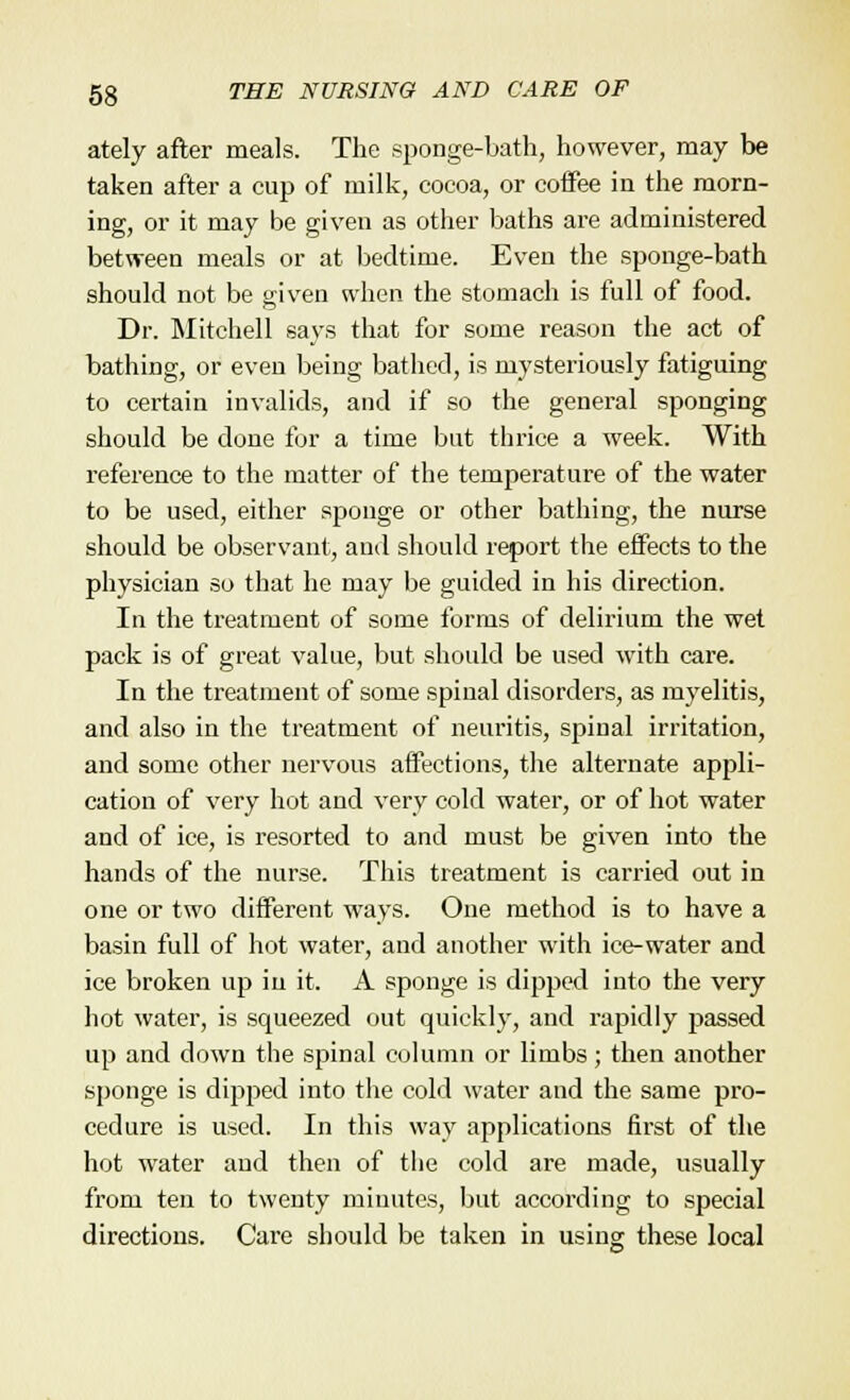 ately after meals. The sponge-bath, however, may be taken after a cup of milk, cocoa, or coffee in the morn- ing, or it may be given as other baths are administered between meals or at bedtime. Even the sponge-bath should not be given when the stomach is full of food. Dr. Mitchell says that for some reason the act of bathing, or even being bathed, is mysteriously fatiguing to certain invalids, and if so the general sponging should be done for a time but thrice a week. With reference to the matter of the temperature of the water to be used, either sponge or other bathing, the nurse should be observant, and should report the effects to the physician so that he may be guided in his direction. In the treatment of some forms of delirium the wet pack is of great value, but should be used with care. In the treatment of some spinal disorders, as myelitis, and also in the treatment of neuritis, spinal irritation, and some other nervous affections, the alternate appli- cation of very hot and very cold water, or of hot water and of ice, is resorted to and must be given into the hands of the nurse. This treatment is carried out in one or two different ways. One method is to have a basin full of hot water, and another with ice-water and ice broken up in it. A sponge is dipped into the very hot water, is squeezed out quickly, and rapidly passed up and down the spinal column or limbs; then another sponge is dipped into the cold water and the same pro- cedure is used. In this way applications first of the hot water and then of the cold are made, usually from ten to twenty minutes, but according to special directions. Care should be taken in using these local