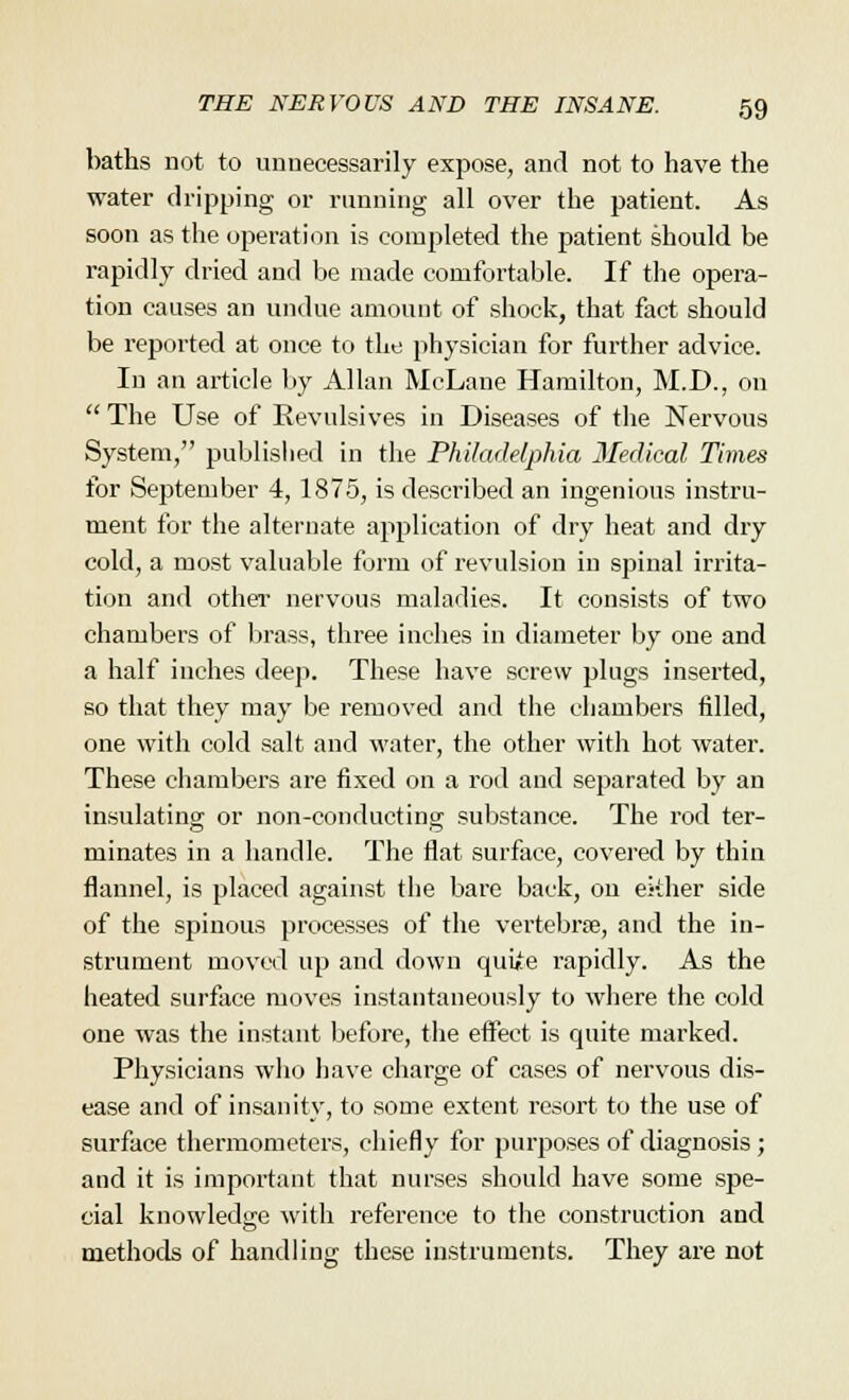 baths not to unnecessarily expose, and not to have the water dripping or running all over the patient. As soon as the operation is completed the patient should be rapidly dried and be made comfortable. If the opera- tion causes an undue amount of shock, that fact should be reported at once to the physician for further advice. In an article by Allan McLane Hamilton, M.D., on  The Use of Revulsives in Diseases of the Nervous System, published in the Philadelphia Medical Times for September 4, 1875, is described an ingenious instru- ment for the alternate application of dry heat and dry cold, a most valuable form of revulsion in spinal irrita- tion and other nervous maladies. It consists of two chambers of brass, three inches in diameter by one and a half inches deep. These have screw plugs inserted, so that they may be removed and the chambers filled, one with cold salt and water, the other with hot water. These chambers are fixed on a rod and separated by an insulating or non-conducting substance. The rod ter- minates in a handle. The flat surface, covered by thin flannel, is placed against the bare back, on either side of the spinous processes of the vertebrae, and the in- strument moved up and down quiie rapidly. As the heated surface moves instantaneously to where the cold one was the instant before, the effect is quite marked. Physicians who have charge of cases of nervous dis- ease and of insanity, to some extent resort to the use of surface thermometers, chiefly for purposes of diagnosis ; and it is important that nurses should have some spe- cial knowledge with reference to the construction and methods of handling these instruments. They are not