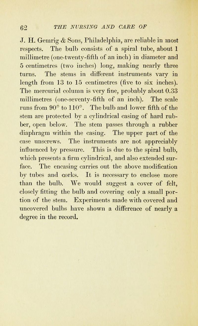 J. H. Gemrig & Sons, Philadelphia, are reliable in most respects. The bulb consists of a spiral tube, about 1 millimetre (one-twenty-fifth of an inch) in diameter and 5 centimetres (two inches) long, making nearly three turns. The stems in different instruments vary in length from 13 to 15 centimetres (five to six inches). The mercurial column is very fine, probably about 0.33 millimetres (one-seventy-fifth of an inch). The scale runs from 90° to 110°. The bulb and lower fifth of the stem are protected by a cylindrical casing of hard rub- ber, open below. The stem passes through a rubber diaphragm within the casing. The upper part of the case unscrews. The instruments are not appreciably influenced by pressure. This is due to the spiral bulb, which presents a firm cylindrical, and also extended sur- face. The encasing carries out the above modification by tubes and corks. It is necessary to enclose more than the bulb. We would suggest a cover of felt, closely fitting the bulb and covering only a small por- tion of the stem. Experiments made with covered and uncovered bulbs have shown a difference of nearly a degree in the record.