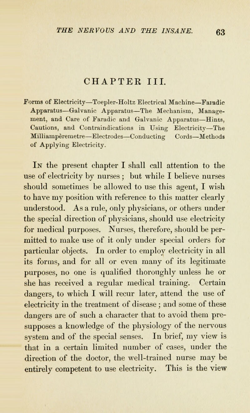 CHAPTER III. Forms of Electricity—Toepler-Holtz Electrical Machine—Paiadie Apparatus—Galvanic Apparatus—The Mechanism, Manage- ment, and Care of Faradic and Galvanic Apparatus—Hints, Cautions, and Contraindications in Using Electricity—The Milliamperemetre—Electrodes—Conducting Cords—Methods of Applying Electricity. In the present chapter I shall call attention to the use of electricity by nurses ; but while I believe nurses should sometimes be allowed to use this agent, I wish to have my position with reference to this matter clearly understood. As a rule, only physicians, or others under the special direction of physicians, should use electricity for medical purposes. Nurses, therefore, should be per- mitted to make use of it only under special orders for particular objects. In order to employ electricity in all its forms, and for all or even many of its legitimate purposes, no one is qualified thoroughly unless he or she has received a regular medical training. Certain dangers, to which I will recur later, attend the use of electricity in the treatment of disease ; and some of these dangers are of such a character that to avoid them pre- supposes a knowledge of the physiology of the nervous system and of the special senses. In brief, my view is that in a certain limited number of cases, under the direction of the doctor, the well-trained nurse may be entirely competent to use electricity. This is the view