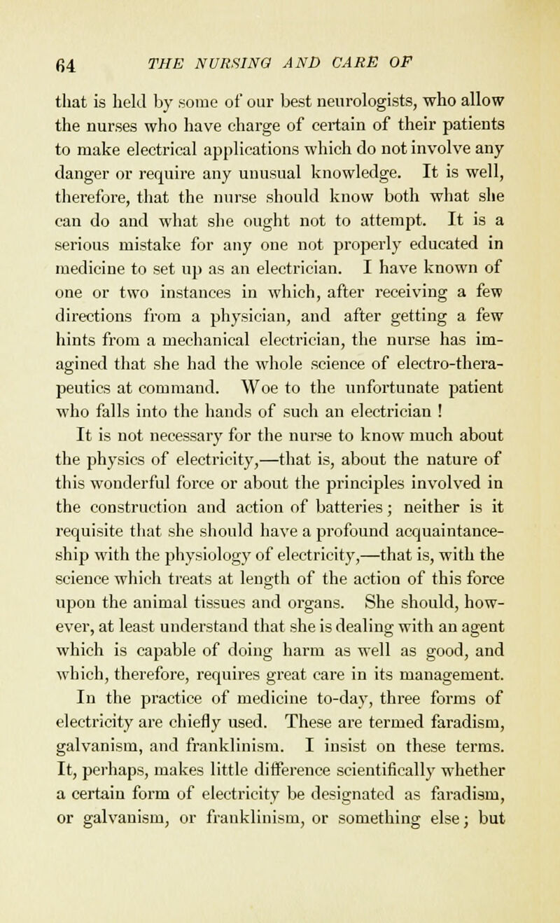 that is held by some of our best neurologists, who allow the nurses who have charge of certain of their patients to make electrical applications which do not involve any danger or require any unusual knowledge. It is well, therefore, that the nurse should know both what she can do and what she ought not to attempt. It is a serious mistake for any one not properly educated in medicine to set up as an electrician. I have known of one or two instances in which, after receiving a few directions from a physician, and after getting a few hints from a mechanical electrician, the nurse has im- agined that she had the whole science of electro-thera- peutics at command. Woe to the unfortunate patient who falls into the hands of such an electrician ! It is not necessary for the nurse to know much about the physics of electricity,—that is, about the nature of this wonderful force or about the principles involved in the construction and action of batteries; neither is it requisite that she should have a profound acquaintance- ship with the physiology of electricity,—that is, with the science which treats at length of the action of this force upon the animal tissues and organs. She should, how- ever, at least understand that she is dealing with an agent which is capable of doing harm as well as good, and which, therefore, requires great care in its management. In the practice of medicine to-day, three forms of electricity are chiefly used. These are termed faradism, galvanism, and franklinism. I insist on these terms. It, perhaps, makes little difference scientifically whether a certain form of electricity be designated as faradism, or galvanism, or franklinism, or something else; but