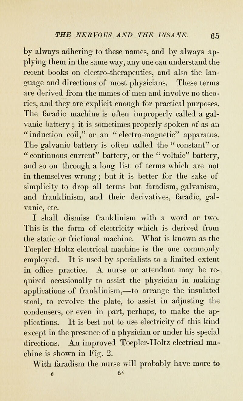 by always adhering to these names, and by always ap- plying them in the same way, any one can understand the recent books on electro-therapeutics, and also the lan- guage and directions of most physicians. These terms are derived from the names of men and involve no theo- ries, and they are explicit enough for practical purposes. The faradic machine is often improperly called a gal- vanic battery ; it is sometimes properly spoken of as an  induction coil, or an  electro-magnetic apparatus. The galvanic battery is often called the  constant or  continuous current battery, or the  voltaic battery, and so on through a long list of terms which are not in themselves wrong • but it is better for the sake of simplicity to drop all terms but faradism, galvanism, and franklinism, and their derivatives, faradic, gal- vanic, etc. I shall dismiss franklinism with a word or two. This is the form of electricity which is derived from the static or frictional machine. What is known as the Toepler-Holtz electrical machine is the one commonly employed. It is used by specialists to a limited extent in office practice. A nurse or attendant may be re- quired occasionally to assist the physician in making applications of franklinism,—to arrange the insulated stool, to revolve the plate, to assist in adjusting the condensers, or even in part, perhaps, to make the ap- plications. It is best not to use electricity of this kind except in the presence of a physician or under his special directions. An improved Toepler-Holtz electrical ma- chine is shown in Fig. 2. With faradism the nurse will probably have more to e 6*