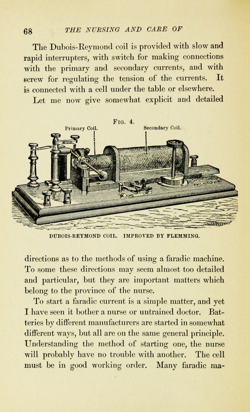 The Dubois-Reyniond coil is provided with slow and rapid interrupters, with switch for making connections with the primary and secondary currents, and with screw for regulating the tension of the currents. It is connected with a cell under the table or elsewhere. Let me now give somewhat explicit and detailed Fig. 4. Primary Coil. Secondary Coil. DUBOIS-REYMOND COIL. IMPROVED BY FLEMMINO. directions as to the methods of using a faradic machine. To some these directions may seem almost too detailed and particular, but they are important matters which belong to the province of the nurse. To start a faradic current is a simple matter, and yet I have seen it bother a nurse or untrained doctor. Bat- teries by different manufacturers are started in somewhat different ways, but all are on the same general principle. Understanding the method of starting one, the nurse will probably have no trouble with another. The cell must be in good working order. Many faradic ma-
