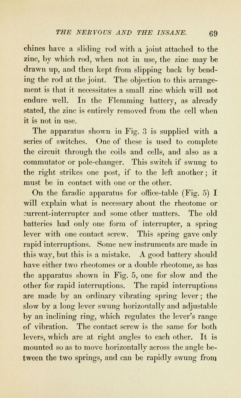 chines have a sliding rod with a joint attached to the zinc, by which rod, when not in use, the zinc may be drawn up, and then kept from slipping back by bend- ing the rod at the joint. The objection to this arrange- ment is that it necessitates a small zinc which will not endure well. In the Flemming battery, as already stated, the zinc is entirely removed from the cell when it is not in use. The apparatus shown in Fig. 3 is supplied with a series of switches. One of these is used to complete the circuit through the coils and cells, and also as a commutator or pole-changer. This switch if swung to the right strikes one post, if to the left another; it must be in contact with one or the other. On the faradic apparatus for office-table (Fig. 5) I will explain what is necessary about the rheotome or ourrent-interrupter and some other matters. The old batteries had only one form of interrupter, a spring lever with one contact screw. This spring gave only rapid interruptions. Some new instruments are made in this way, but this is a mistake. A good battery should have either two rheotomes or a double rheotome, as has the apparatus shown in Fig. 5, one for slow and the other for rapid interruptions. The rapid interruptions are made by an ordinary vibrating spring lever; the slow by a long lever swung horizontally and adjustable by an inclining ring, which regulates the lever's range of vibration. The contact screw is the same for both levers, which are at right angles to each other. It is mounted so as to move horizontally across the angle be- tween the two springs, and can be rapidly swung from