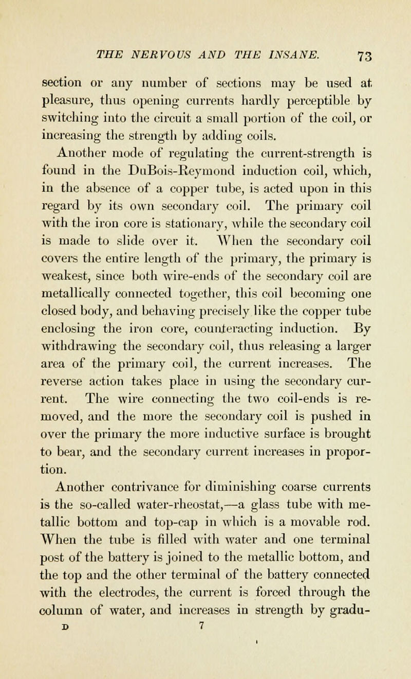 section or any number of sections may be used at pleasure, thus opening currents hardly perceptible by switching into the circuit a small portion of the coil, or increasing the strength by adding coils. Another mode of regulating the current-strength is found in the DuBois-Reymond induction coil, which, in the absence of a copper tube, is acted upon in this regard by its own secondary coil. The primary coil with the iron core is stationary, while the secondary coil is made to slide over it. When the secondary coil covers the entire length of the primary, the primary is weakest, since both wire-ends of the secondary coil are metallically connected together, this coil becoming one closed body, and behaving precisely like the copper tube enclosing the iron core, counteracting induction. By withdrawing the secondary coil, thus releasing a larger area of the primary coil, the current increases. The reverse action takes place in using the secondary cur- rent. The wire connecting the two coil-ends is re- moved, and the more the secondary coil is pushed in over the primary the more inductive surface is brought to bear, and the secondary current increases in j>ropor- tion. Another contrivance for diminishing coarse currents is the so-called water-rheostat,—a glass tube with me- tallic bottom and top-cap in which is a movable rod. When the tube is filled with water and one terminal post of the battery is joined to the metallic bottom, and the top and the other terminal of the battery connected with the electrodes, the current is forced through the column of water, and increases in strength by gradu- d 7