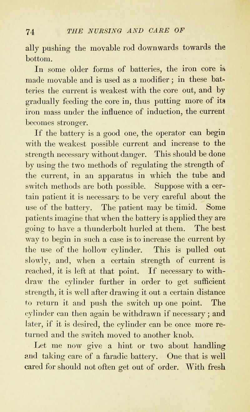 ally pushing the movable rod downwards towards the bottom. In some older forms of batteries, the iron core i& made movable and is used as a modifier; in these bat- teries the current is weakest with the core out, and by gradually feeding the core in, thus putting more of its iron mass under the influence of induction, the current becomes stronger. If the battery is a good one, the operator can begin with the weakest possible current and increase to the strength necessary without danger. This should be done by using the two methods of regulating the strength of the current, in an apparatus in which the tube and switch methods are both possible. Suppose with a cer- tain patient it is necessary, to be very careful about the use of the battery. The patient may be timid. Some patients imagine that when the battery is applied they are going to have a thunderbolt hurled at them. The best way to begin in such a case is to increase the current by the use of the hollow cylinder. This is pulled out slowly, and, when a certain strength of current is reached, it is left at that point. If necessary to with- draw the cylinder further in order to get sufficient strength, it is well after drawing it out a certain distance to return it and push the switch up one point, The cylinder can then again be withdrawn if necessary ; and later, if it is desired, the cylinder can be once more re- turned and the switch moved to another knob. Let me now give a hint or two about handling and taking care of a faradic battery. One that is well cared for should not often get out of order. With fresh