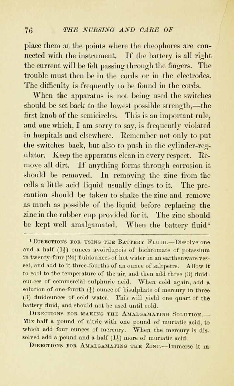 place them at the points where the rheophores are con- nected with the instrument. If the battery is all right the current will be felt passing through the fingers. The trouble must then be in the cords or in the electrodes. The difficulty is frequently to be found in the cords. When the apparatus is not being used the switches should be set back to the lowest possible strength,—the first knob of the semicircles. This is an important rule, and one which, I am sorry to say, is frequently violated in hospitals and elsewhere. Remember not only to put the switches back, but also to push in the cylinder-reg- ulator. Keep the apparatus clean in every respect. Re- move all dirt. If anything forms through corrosion it should be removed. In removing the zinc from the cells a little acid liquid usually clings to it. The pre- caution should be taken to shake the zinc and remove as much as possible of the liquid before replacing the zinc in the rubber cup provided for it. The zinc should be kept well amalgamated. When the battery fluid1 1 Directions for using the Battery Fluid.—Dissolve one and a half (1J) ounces avoirdupois of bichromate of potassium in twenty-four (24) fluidounces of hot water in an earthenware ves- sel, and add to it three-fourths of an ounce of saltpetre. Allow it to eool to the temperature of the air, and then add three (3) fluid- oui.ees of commercial sulphuric acid. When cold again, add a solution of one-fourth (J) ounce of bisulphate of mercury in three (3) fluidounces of cold water. This will yield one quart of the battery fluid, and should not be used until cold. Directions for making the Amalgamating Solution.— Mix half a pound of nitric with one pound of muriatic acid, to which add four ounces of mercury. When the mercury is dis- solved add a pound and a half (1J) more of muriatic acid. Directions for Amalgamating the Zinc.—Immerse it in