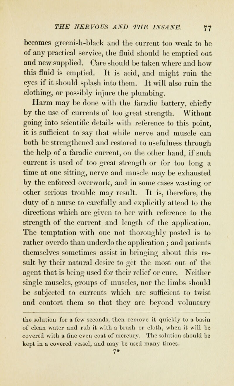 becomes greenish-black and the current too weak to be of any practical service, the fluid should he emptied out and new supplied. Care should he taken where and how this fluid is emptied. It is acid, and might ruin the eyes if it should splash into them. It will also ruin the clothing, or possibly injure the plumbing. Harm may be done with the faradic battery, chiefly by the use of currents of too great strength. Without going into scientific details with reference to this point, it is sufficient to say that while nerve and muscle can both be strengthened and restored to usefulness through the help of a faradic current, on the other hand, if such cm-rent is used of too great strength or for too long a time at one sitting, nerve and muscle may be exhausted by the enforced overwork, and in some cases wasting or other serious trouble ma/ result. It is, therefore, the duty of a nurse to carefully and explicitly attend to the directions which are given to her with reference to the strength of the current and length of the application. The temptation with one not thoroughly posted is to rather overdo than underdo the application ; and patients themselves sometimes assist in bringing about this re- sult by their natural desire to get the most out of the agent that is being used for their relief or cure. Neither single muscles, groups of muscles, nor the limbs should be subjected to currents which are sufficient to twist and contort them so that they are beyond voluntary the solution for a few seconds, then remove it quickly to a basin of clean water and rub it with a brush or cloth, when it will be covered with a fine even coat of mercury. The solution should be kept in a covered vessel, and may be used many times. 7*