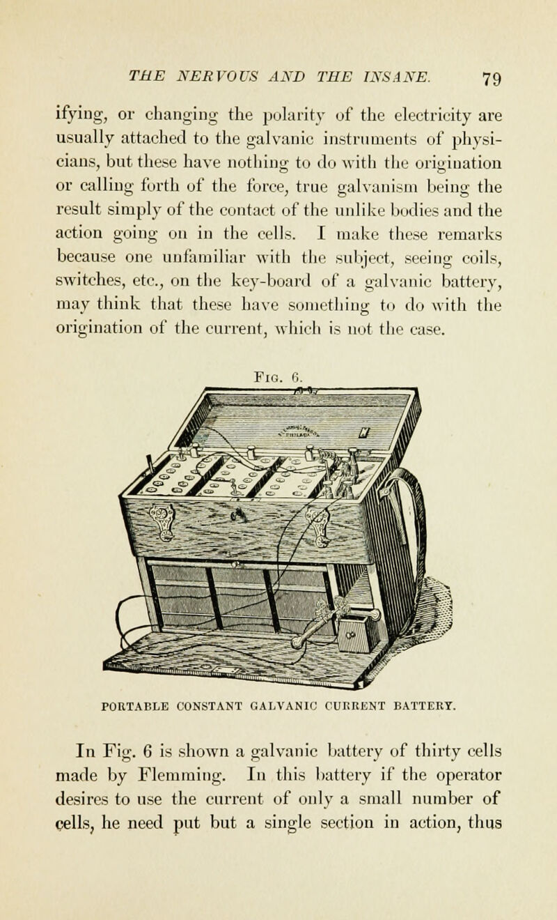 ifying, or changing the polarity of the electricity are usually attached to the galvanic instruments of physi- cians, but these have nothing to do with the origination or calling forth of the force, true galvanism being the result simply of the contact of the unlike bodies and the action going on in the cells. I make these remarks because one unfamiliar with the subject, seeing coils, switches, etc., on the key-board of a galvanic battery, may think that these have something to do with the origination of the current, which is not the case. PORTABLE CONSTANT GALVANIC CURRENT BATTERY In Fig. 6 is shown a galvanic battery of thirty cells made by Flemming. In this battery if the operator desires to use the current of only a small number of cells, he need put but a single section in action, thus