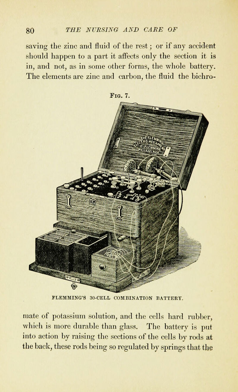 saving the zinc and fluid of the rest; or if any accident should happen to a part it affects only the section it is in, and not, as in some other forms, the whole battery. The elements are zinc and carbon, the fluid the bichro- Fig. 7. FLEMMING'S 30-CELL COMBINATION BATTERY. mate of potassium solution, and the cells hard rubber, which is more durable than glass. The battery is put into action by raising the sections of the cells by rods at the back, these rods being so regulated by springs that the