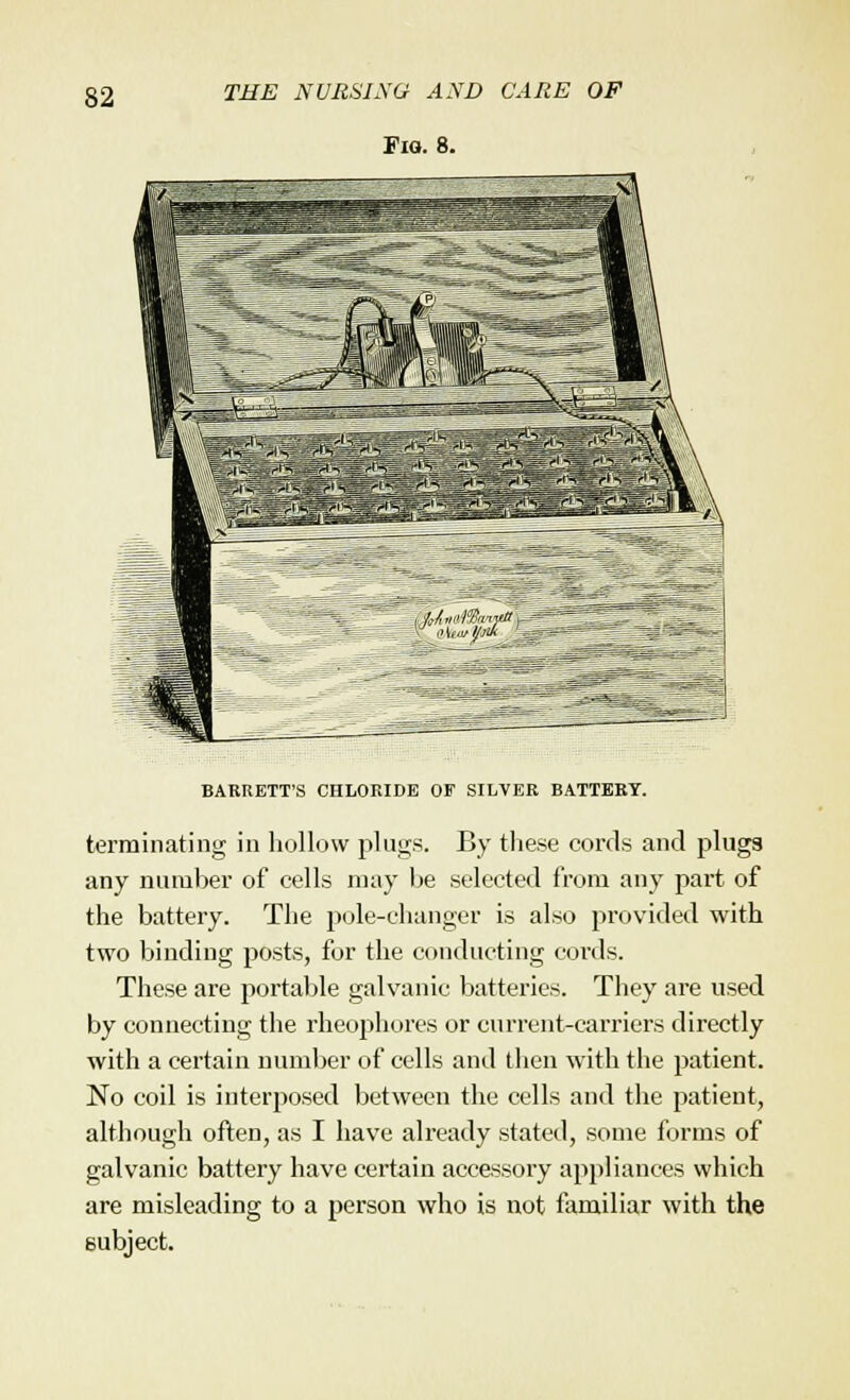 Fig. 8. BARRETT'S CHLORIDE OF SILVER BATTERY. terminating in hollow plugs. By these cords and plugs any number of cells may be selected from any part of the battery. The pole-changer is also provided with two binding posts, for the conducting cords. These are portable galvanic batteries. They are used by connecting the rheophores or current-carriers directly with a certain number of cells and then with the patient. No coil is interposed between the cells and the patient, although often, as I have already stated, some forms of galvanic battery have certain accessory appliances which are misleading to a person who is not familiar with the subject.