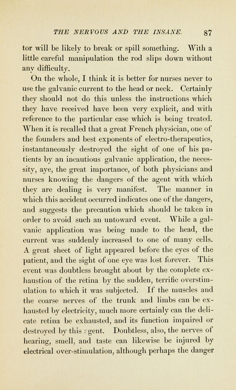 tor will be likely to break or spill something. With a little careful manipulation the rod slips down without any difficulty. On the whole, I think it is better for nurses never to use the galvanic current to the head or neck. Certainly they should not do this unless the instructions which they have received have been very explicit, and with reference to the particular case which is being treated. When it is recalled that a great French physician, one of the founders and best exponents of electro-therapeutics, instantaneously destroyed the sight of one of his pa- tients by an incautious galvanic application, the neces- sity, aye, the great importance, of both physicians and nurses knowing the dangers of the agent with which they are dealing is very manifest. The manner in which this accident occurred indicates one of the dangers, and suggests the precaution which should be taken in order to avoid such an untoward event. While a gal- vanic application was being made to the head, the current was suddenly increased to one of many cells. A great sheet of light appeared before the eyes of the patient, and the sight of one eye was lost forever. This event was doubtless brought about by the complete ex- haustion of the retina by the sudden, terrific overstim- ulation to which it was subjected. If the muscles and the coarse nerves of the trunk and limbs can be ex- hausted by electricity, much more certainly can the deli- cate retina be exhausted, and its function impaired or destroyed by this : gent. Doubtless, also, the nerves of hearing, smell, and taste can likewise be injured by electrical over-stimulation, although perhaps the danger