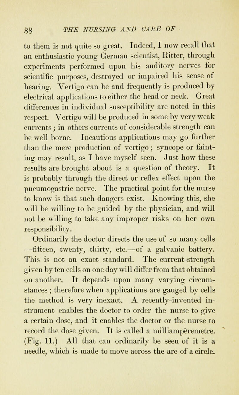 to them is not quite so great. Indeed, I now recall that an enthusiastic young German scientist, Hitter, through experiments performed upon his auditory nerves for scientific purposes, destroyed or impaired his sense of hearing. Vertigo can be and frequently is produced by electrical applications to either the head or neck. Great differences in individual susceptibility are noted in this respect. Vertigo will be produced in some by very weak currents; in others currents of considerable strength can be well borne. Incautious applications may go further than the mere production of vertigo; syncope or faint- ing may result, as I have myself seen. Just how these results are brought about is a question of theory. It is probably through the direct or reflex effect upon the pueumogastric nerve. The practical point for the nurse to know is that such dangers exist. Knowing this, she will be willing to be guided by the physician, and will not be willing to take any improper risks on her own responsibility. Ordinarily the doctor directs the use of so many cells —fifteen, twenty, thirty, etc.—of a galvanic battery. This is not an exact standard. The current-strength given by ten cells on one day will differ from that obtained on another. It depends upon many varying circum- stances ; therefore when applications are gauged by cells the method is very inexact. A recently-invented in- strument enables the doctor to order the nurse to give a certain dose, and it enables the doctor or the nurse to record the dose given. It is called a milliamperemetre. (Fig. 11.) All that can ordinarily be seen of it is a needle, which is made to move across the arc of a circle.