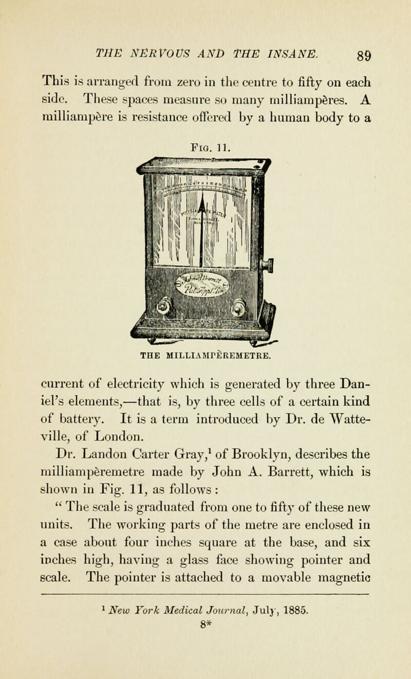 This is arranged from zero in the centre to fifty on each side. These spaces measure so many milliamp&res. A milliampere is resistance offered hy a human body to a Fig. 11. THE MILLIAlirEREMBTRE. current of electricity which is generated by three Dan- iel's elements,—that is, by three cells of a certain kind of battery. It is a term introduced by Dr. de Watte- ville, of London. Dr. Landon Carter Gray,1 of Brooklyn, describes the milliamperemetre made by John A. Barrett, which is shown in Fig. 11, as follows:  The scale is graduated from one to fifty of these new units. The working parts of the metre are enclosed in a case about four inches square at the base, and six inches high, having a glass face showing pointer and scale. The pointer is attached to a movable magnetic 1 New York Medical Journal, July, 1885. 8*