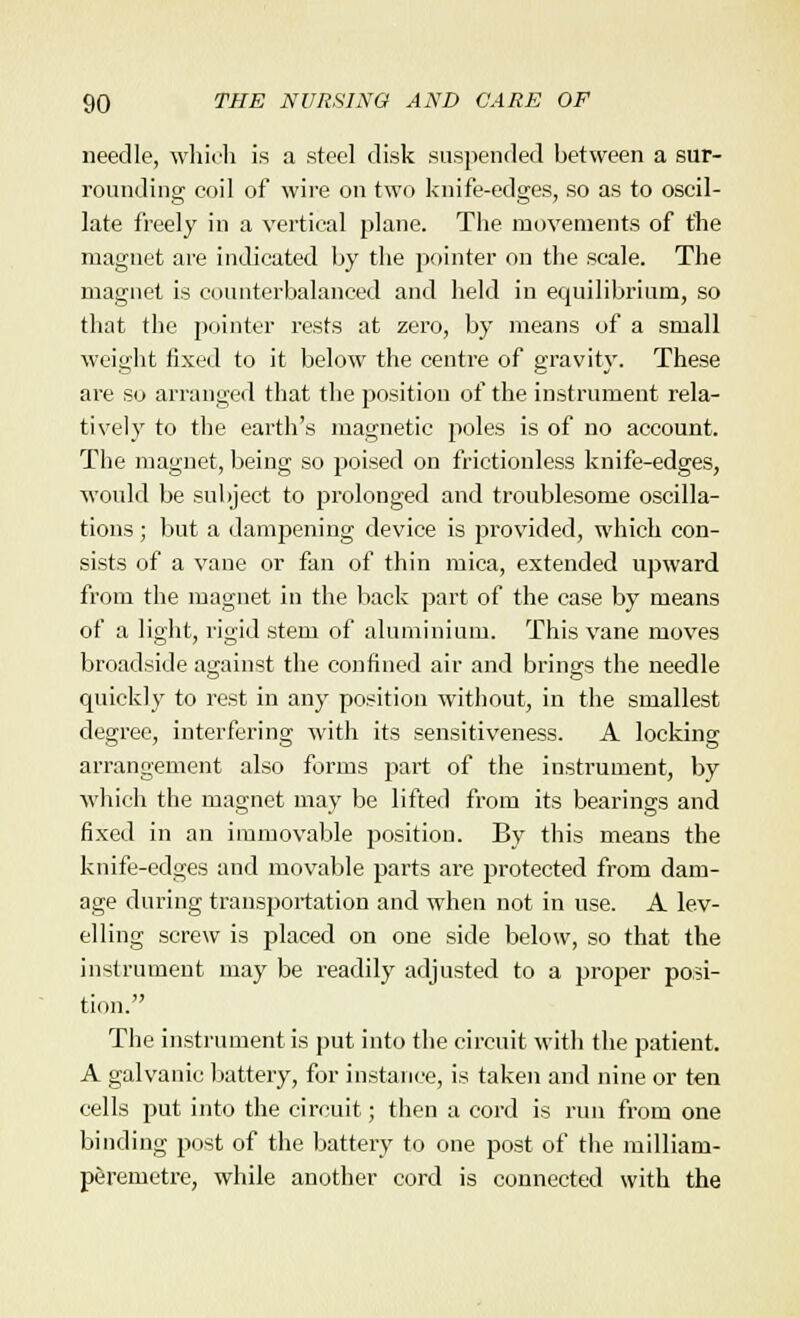 needle, which is a steel disk suspended between a sur- rounding coil of wire on two knife-edges, so as to oscil- late freely in a vertical plane. The movements of the magnet are indicated by the pointer on the scale. The magnet is counterbalanced and held in equilibrium, so that the pointer rests at zero, by means of a small weight fixed to it below the centre of gravity. These are so arranged that the position of the instrument rela- tively to the earth's magnetic poles is of no account. The magnet, being so poised on frictionless knife-edges, would be subject to prolonged and troublesome oscilla- tions ; but a dampening device is provided, which con- sists of a vane or fan of thin mica, extended upward from the magnet in the back part of the case by means of a light, rigid stem of aluminium. This vane moves broadside against the confined air and brings the needle quickly to rest in any position without, in the smallest degree, interfering with its sensitiveness. A locking arrangement also forms part of the instrument, by which the magnet may be lifted from its bearings and fixed in an immovable position. By this means the knife-edges and movable parts are protected from dam- age during transportation and when not in use. A lev- elling screw is placed on one side below, so that the instrument may be readily adjusted to a proper posi- tion. The instrument is put into the circuit with the patient. A galvanic battery, for instance, is taken and nine or ten cells put into the circuit; then a cord is run from one binding post of the battery to one post of the milliam- peremetre, while another cord is connected with the