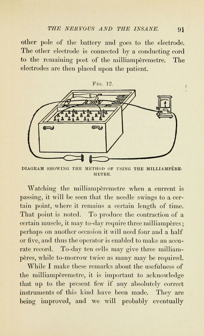 other pole of the battery and goes to the electrode. The other electrode is connected by a conducting cord to the remaining post of the milliamperernetre. The electrodes are then placed upon the patient. Fin. 12. <^=\ p=Z> DIAGRAM SHOWING THE METHOD OF USING THE MILLIAMPERE- METRE. Watching the milliamperemetre when a current is passing, it will be seen that the needle swings to a cer- tain point, where it remains a certain length of time. That point is noted. To produce the contraction of a certain muscle, it may to-day require three milliamperes; perhaps on another occasion it will need four and a half or five, and thus the operator is enabled to make an accu- rate record. To-day ten cells may give three milliam- peres, while to-morrow twice as many may be required. While I make these remarks about the usefulness of the milliamperemetre, it is important to acknowledge that up to the present (aw if any absolutely correct instruments of this kind have been made. They are being improved, and we will probably eventually