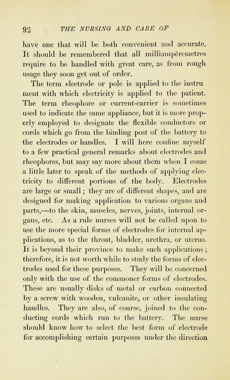 have one that will be both convenient and accurate. It should be remembered that all milliamperemetres require to be handled with great care, as from rough usage they soon get out of order. The term electrode or pole is applied to the instru meut with which electricity is applied to the patient. The term rheophore or current-carrier is sometimes used to indicate the same appliance, but it is more prop- erly employed to designate the flexible conductors or cords which go from the binding post of the battery to the electrodes or handles. I will here confine myself to a few practical general remarks about electrodes and rheophores, but may say more about them when I come a little later to speak of the methods of applying elec- tricity to different portions of the body. Electrodes are large or small; they are of different shapes, and are designed for making application to various organs and parts,—to the skin, muscles, nerves, joints, internal or- gans, etc. As a rule nurses will not be called upon to use the more special forms of electrodes for internal ap- plications, as to the throat, bladder, urethra, or uterus. It is beyond their province to make such applications; therefore, it is not worth while to study the forms of elec- trodes used for these purposes. They will be concerned only with the use of the commoner forms of electrodes. These are usually disks of metal or carbon connected by a screw with wooden, vulcanite, or other insulating handles. They are also, of course, joined to the con- ducting cords which run to the battery. The nurse should know how to select the best form of electrode for accomplishing certain purposes under the direction