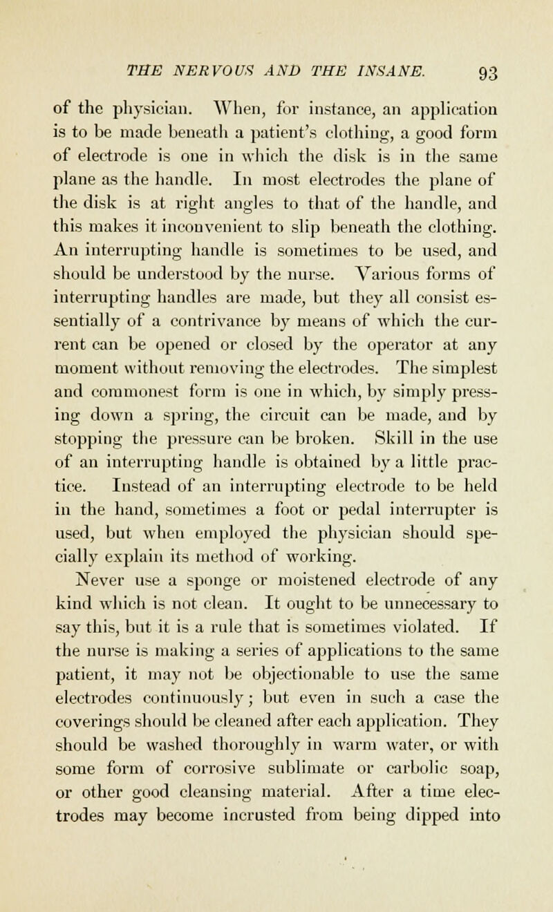 of the physician. When, for instance, an application is to be made beneath a patient's clothing, a good form of electrode is one in which the disk is in the same plane as the handle. In most electrodes the plane of the disk is at right angles to that of the handle, and this makes it inconvenient to slip beneath the clothing. An interrupting handle is sometimes to be used, and should be understood by the nurse. Various forms of interrupting handles are made, but they all consist es- sentially of a contrivance by means of which the cur- rent can be opened or closed by the operator at any moment without removing the electrodes. The simplest and commonest form is one in which, by simply press- ing down a spring, the circuit can be made, and by stopping the pressure can be broken. Skill in the use of an interrupting handle is obtained by a little prac- tice. Instead of an interrupting electrode to be held in the hand, sometimes a foot or pedal interrupter is used, but when employed the physician should spe- cially explain its method of working. Never use a sponge or moistened electrode of any kind which is not clean. It ought to be unnecessary to say this, but it is a rule that is sometimes violated. If the nurse is making a series of applications to the same patient, it may not be objectionable to use the same electrodes continuously; but even in such a case the coverings should be cleaned after each application. They should be washed thoroughly in warm water, or with some form of corrosive sublimate or carbolic soap, or other good cleansing material. After a time elec- trodes may become incrusted from being dipped into
