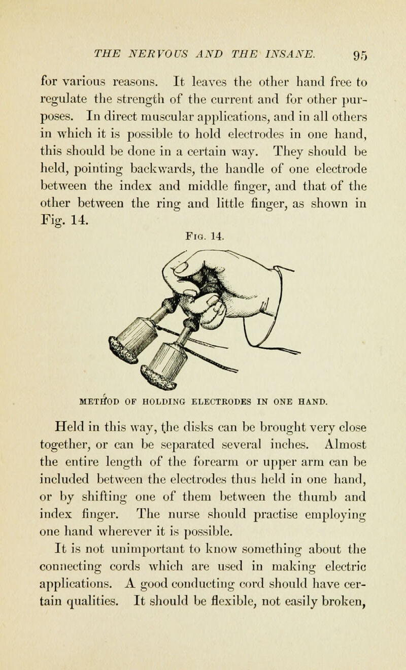 for various reasons. It leaves the other hand free to regulate the strength of the current and for other pur- poses. In direct muscular applications, and in all others in which it is possible to hold electrodes in one hand, this should be done in a certain way. They should be held, pointing backwards, the handle of one electrode between the index and middle finger, and that of the other between the ring and little finger, as shown in Fig. 14. Fio. 14. METHOD OF HOLDING ELECTRODES IN ONE HAND. Held in this way, tjie disks can be brought very close together, or can be separated several inches. Almost the entire length of the forearm or upper arm can be included between the electrodes thus held in one hand, or by shifting one of them between the thumb and index finger. The nurse should practise employing one hand wherever it is possible. It is not unimportant to know something about the connecting cords which are used in making electric applications. A good conducting cord should have cer- tain qualities. It should be flexible, not easily broken,