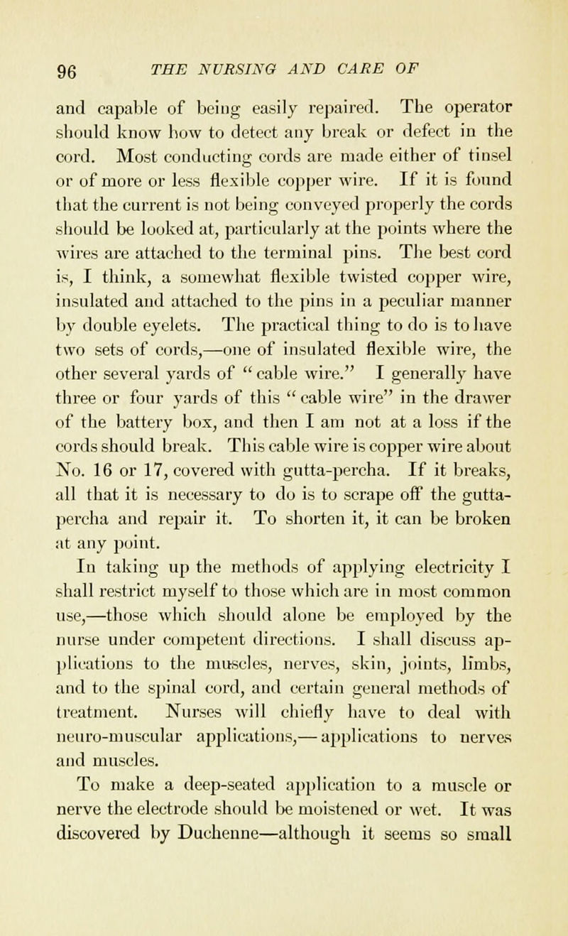 and capable of being easily repaired. The operator should know how to detect any break or defect in the cord. Most conducting cords are made either of tinsel or of more or less flexible copper wire. If it is found that the current is not being conveyed properly the cords should be looked at, particularly at the points where the wires are attached to the terminal pins. The best cord is, I think, a somewhat flexible twisted copper wire, insulated and attached to the pins in a peculiar manner by double eyelets. The practical thing to do is to have two sets of cords,—one of insulated flexible wire, the other several yards of  cable wire. I generally have three or four yards of this  cable wire in the drawer of the battery box, and then I am not at a loss if the cords should break. This cable wire is copper wire about No. 16 or 17, covered with gutta-percha. If it breaks, all that it is necessary to do is to scrape off the gutta- percha and repair it. To shorten it, it can be broken at any point. In taking up the methods of applying electricity I shall restrict myself to those which are in most common use,—those which should alone be employed by the nurse under competent directions. I shall discuss ap- plications to the muscles, nerves, skin, joints, limbs, and to the spinal cord, and certain general methods of treatment. Nurses will chiefly have to deal with neuro-muscular applications,— applications to nerves and muscles. To make a deep-seated application to a muscle or nerve the electrode should be moistened or wet. It was discovered by Duehenne—although it seems so small