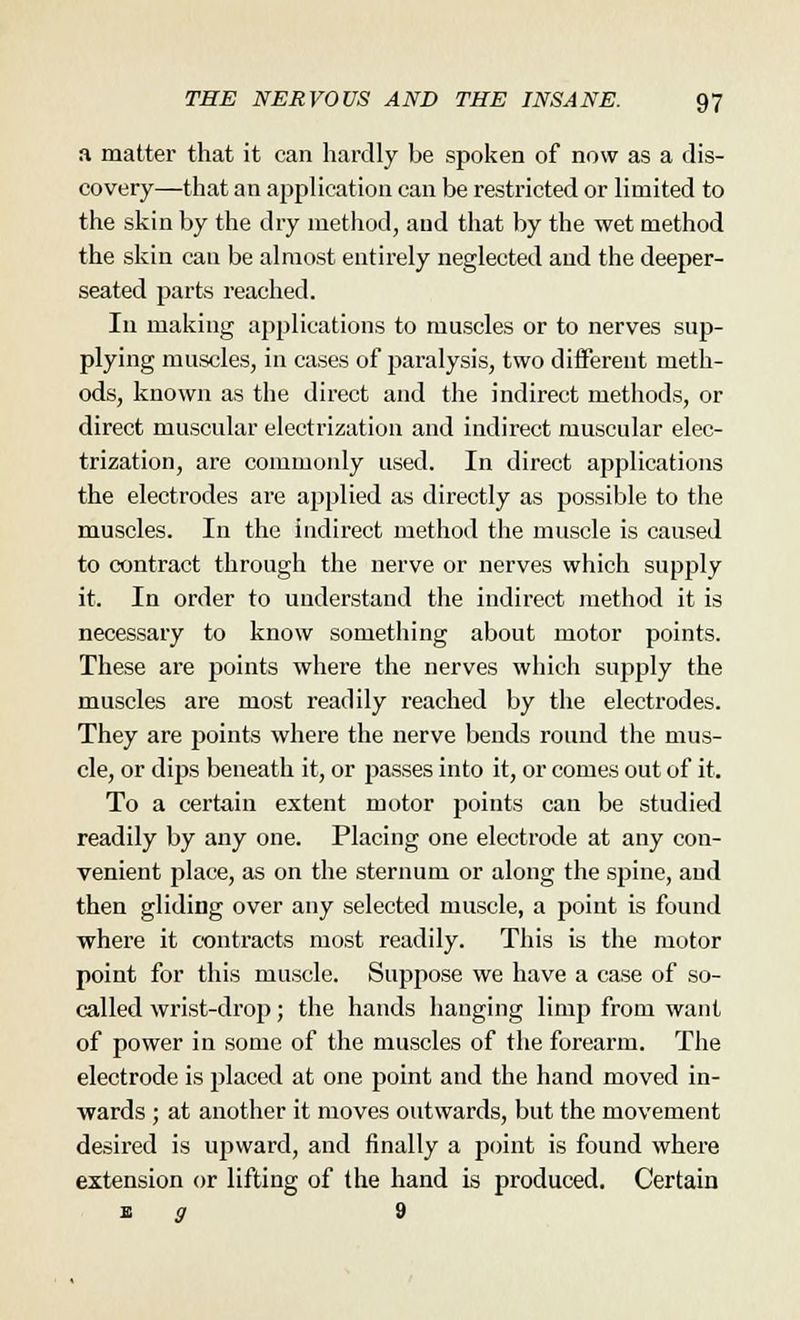 a matter that it can hardly be spoken of now as a dis- covery—that an application can be restricted or limited to the skin by the dry method, and that by the wet method the skin can be almost entirely neglected and the deeper- seated parte reached. In making applications to muscles or to nerves sup- plying muscles, in cases of paralysis, two different meth- ods, known as the direct and the indirect methods, or direct muscular electrization and indirect muscular elec- trization, are commonly used. In direct applications the electrodes are applied as directly as possible to the muscles. In the indirect method the muscle is caused to contract through the nerve or nerves which supply it. In order to understand the indirect method it is necessary to know something about motor points. These are points where the nerves which supply the muscles are most readily reached by the electrodes. They are points where the nerve bends round the mus- cle, or dips beneath it, or losses into it, or comes out of it. To a certain extent motor points can be studied readily by any one. Placing one electrode at any con- venient place, as on the sternum or along the spine, and then gliding over any selected muscle, a point is found where it contracts most readily. This is the motor point for this muscle. Suppose we have a case of so- called wrist-drop; the hands hanging limp from want of power in some of the muscles of the forearm. The electrode is placed at one point and the hand moved in- wards ; at another it moves outwards, but the movement desired is upward, and finally a point is found where extension or lifting of the hand is produced. Certain e g 9