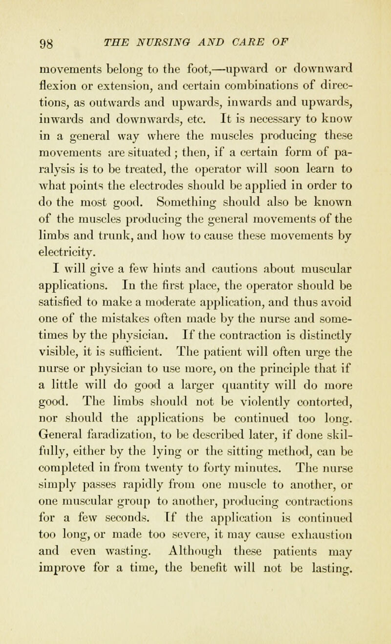 movements belong to the foot,—upward or downward flexion or extension, and certain combinations of direc- tions, as outwards and upwards, inwards and upwards, inwards and downwards, etc. It is necessary to know in a general way where the muscles producing these movements are situated; then, if a certain form of pa- ralysis is to be treated, the operator will soon learn to what points the electrodes should be applied in order to do the most good. Something should also be known of the muscles producing the general movements of the limbs and trunk, and how to cause these movements by electricity. I will give a few hints and cautions about muscular applications. In the first place, the operator should be satisfied to make a moderate application, and thus avoid one of the mistakes often made by the nurse and some- times by the physician. If the contraction is distinctly visible, it is sufficient. The patient will often urge the nurse or physician to use more, on the principle that if a little will do good a larger quantity will do more good. The limbs should not be violently contorted, nor should the applications be continued too long. General faradization, to be described later, if done skil- fully, either by the lying or the sitting method, can be completed in from twenty to forty minutes. The nurse simply passes rapidly from one muscle to another, or one muscular group to another, producing contractions for a few seconds, [f the application is continued too long, or made too severe, it may cause exhaustion and even wasting. Although these patients may improve for a time, the benefit will not be lasting.