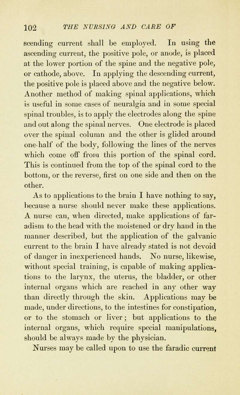 scending current shall be employed. In using the ascending current, the positive pole, or anode, is placed at the lower portion of the spine and the negative pole, or cathode, above. In applying the descending current, the positive pole is placed above and the negative below. Another method of making spinal applications, which is useful in some cases of neuralgia and in some special spinal troubles, is to apply the electrodes along the spine and out along the spinal nerves. One electrode is placed over the spinal column and the other is glided around one-half of the body, following the lines of the nerves which come off from this portion of the spinal cord. This is continued from the top of the spinal cord to the bottom, or the reverse, first on one side and then on the other. As to applications to the brain I have nothing to say, because a nurse should never make these applications. A nurse can, when directed, make applications of far- adism to the head with the moistened or dry hand in the manner described, but the application of the galvanic current to the brain I have already stated is not devoid of danger in inexperienced hands. No nurse, likewise, without special training, is capable of making applica- tions to the larynx, the uterus, the bladder, or other internal organs which are reached in any other way than directly through the skin. Applications may be made, under directions, to the intestines for constipation, or to the stomach or liver; but applications to the internal organs, which require special manipulations, should be always made by the physician. Nurses may be called upon to use the faradic current