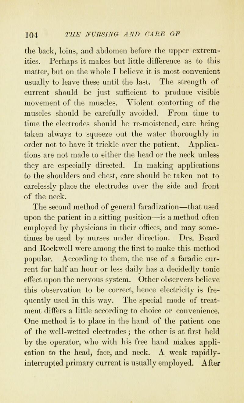 the back, loins, and abdomen before the upper extrem- ities. Perhaps it makes but little difference as to this matter, but on the whole I believe it is most convenient usually to leave these until the last. The strength of current should be just sufficient to produce visible movement of the muscles. Violent contorting of the muscles should be carefully avoided. From time to time the electrodes should be re-moistened, care being taken always to squeeze out the water thoroughly in order not to have it trickle over the patient. Applica- tions are not made to either the head or the neck unless they are especially directed. In making applications to the shoulders and chest, care should be taken not to carelessly place the electrodes over the side and front of the neck. The second method of general faradization—that used upon the patient in a sitting position—is a method often employed by physicians in their offices, and may some- times be used by nurses under direction. Drs. Beard and Rockwell were among the first to make this method popular. According to them, the use of a faradic cur- rent for half an hour or less daily has a decidedly tonic effect upon the nervous system. Other observers believe this observation to be correct, hence electricity is fre- quently used in this way. The special mode of treat- ment differs a little according to choice or convenience. One method is to place in the hand of the patient one of the well-wetted electrodes; the other is at first held by the operator, who with his free hand makes appli- cation to the head, face, and neck. A. weak rapidly- interrupted primary current is usually employed. After