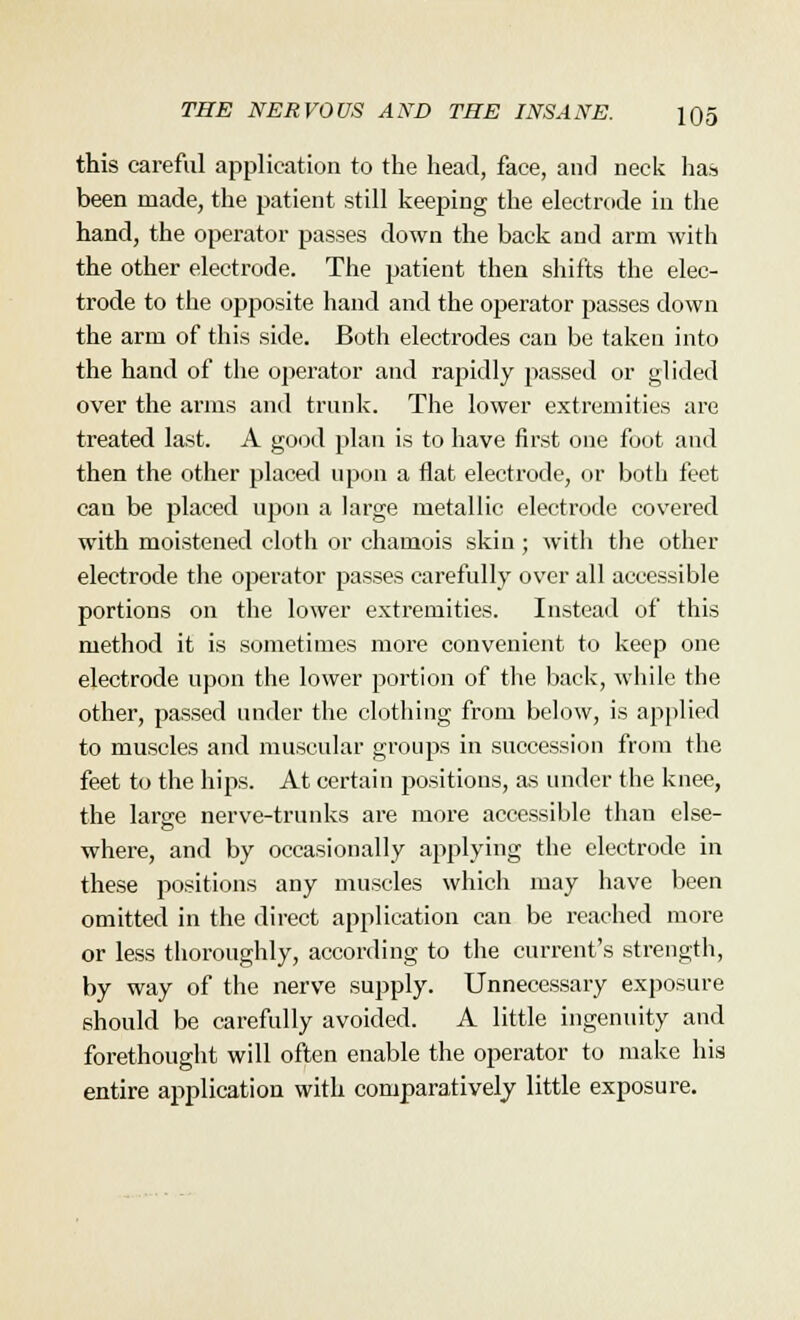 this careful application to the head, face, and neck has been made, the patient still keeping the electrode in the hand, the operator passes down the back and arm with the other electrode. The patient then shifts the elec- trode to the opposite hand and the operator passes down the arm of this side. Both electrodes can be taken into the hand of the operator and rapidly passed or glided over the arms and trunk. The lower extremities are treated last. A good plan is to have first one foot and then the other placed upon a flat electrode, or both feet cau be placed upon a large metallic electrode covered with moistened cloth or chamois skin ; with the other electrode the operator passes carefully over all accessible portions on the lower extremities. Instead of this method it is sometimes more convenient to keep one electrode upon the lower portion of the back, while the other, passed under the clothing from below, is applied to muscles and muscular groups in succession from the feet to the hips. At certain positions, as under the knee, the large nerve-trunks are more accessible than else- where, and by occasionally applying the electrode in these positions any muscles which may have been omitted in the direct application can be reached more or less thoroughly, according to the current's strength, by way of the nerve supply. Unnecessary exposure should be carefully avoided. A little ingenuity and forethought will often enable the operator to make his entire application with comparatively little exposure.