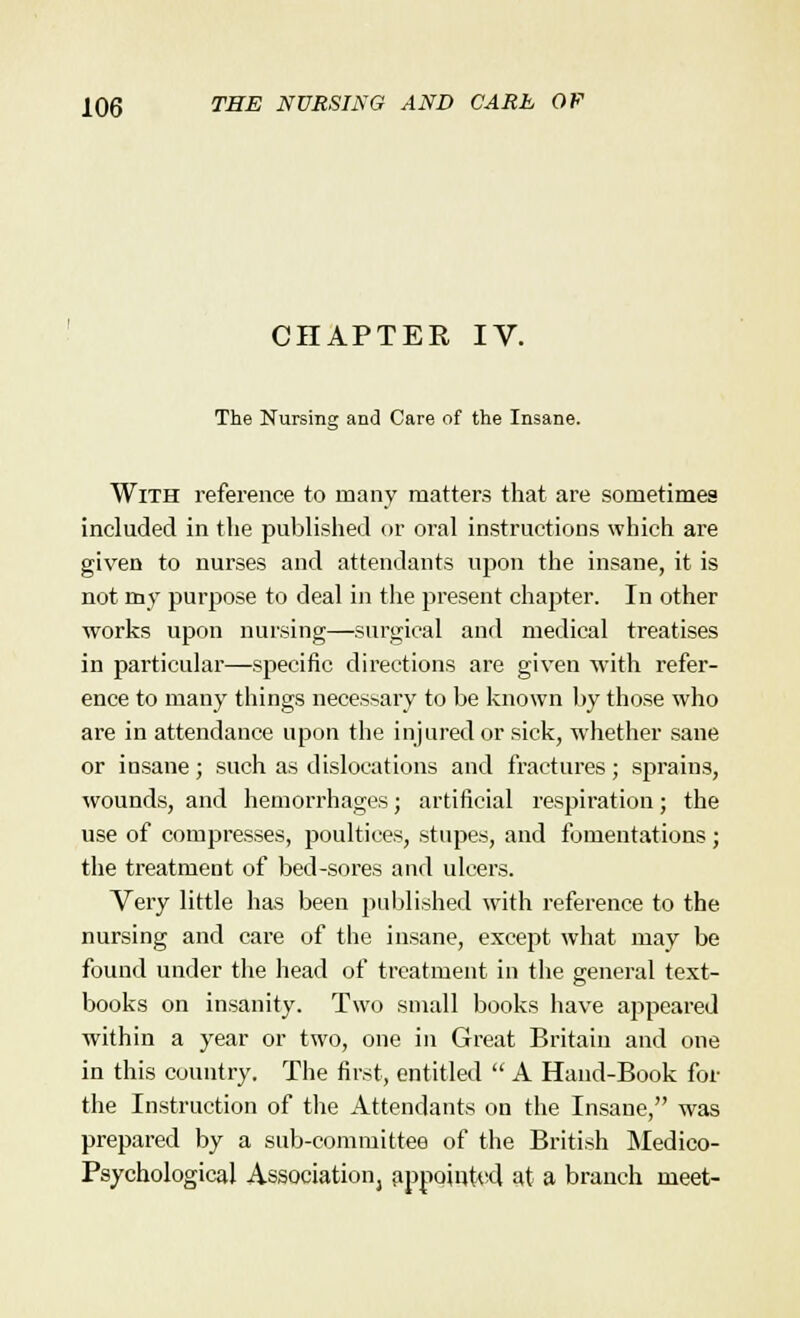 CHAPTER IV. The Nursing and Care of the Insane. With reference to many matters that are sometimes included in the published or oral instructions which are given to nurses and attendants upon the insane, it is not my purpose to deal in the present chapter. In other works upon nursing—surgical and medical treatises in particular—specific directions are given with refer- ence to many things necessary to be known by those who are in attendance upon the injured or sick, whether sane or insane; such as dislocations and fractures; sprains, wounds, and hemorrhages; artificial respiration; the use of compresses, poultices, stupes, and fomentations; the treatment of bed-sores and ulcers. Very little has been published writh reference to the nursing and care of the insane, except what may be found under the head of treatment in the general text- books on insanity. Two small books have appeared within a year or two, one in Great Britain and one in this country. The first, entitled  A Hand-Book for the Instruction of the Attendants on the Insane, was prepared by a sub-committee of the British Medico- Psychological Association, appointed at a branch meet-