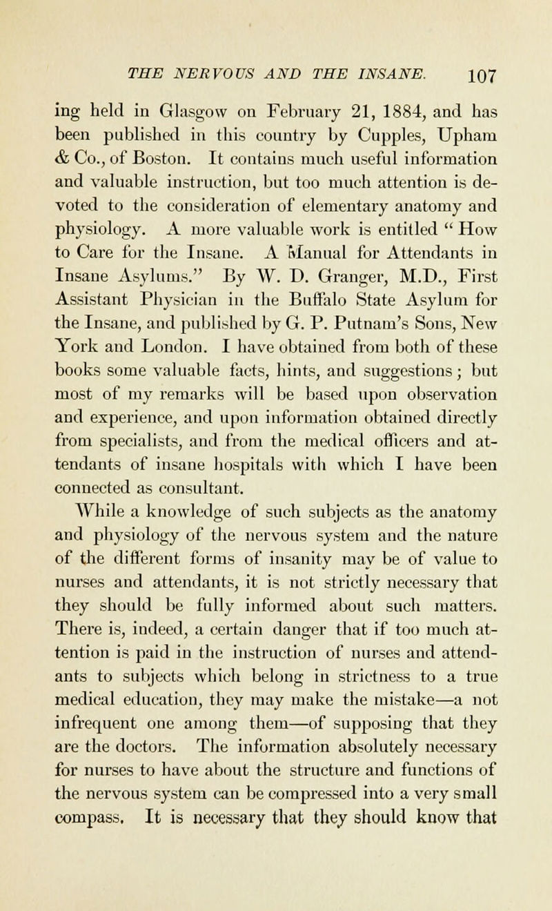 ing held in Glasgow on February 21, 1884, and has been published in this country by Cupples, Upham & Co., of Boston. It contains much useful information and valuable instruction, but too much attention is de- voted to the consideration of elementary anatomy and physiology. A more valuable work is entitled  How to Care for the Insane. A Manual for Attendants in Insane Asylums. By W. D. Granger, M.D., First Assistant Physician in the Buffalo State Asylum for the Insane, and published by G. P. Putnam's Sons, New York and London. I have obtained from both of these books some valuable facts, hints, and suggestions; but most of my remarks will be based upon observation and experience, and upon information obtained directly from specialists, and from the medical officers and at- tendants of insane hospitals with which I have been connected as consultant. While a knowledge of such subjects as the anatomy and physiology of the nervous system and the nature of the different forms of insanity may be of value to nurses and attendants, it is not strictly necessary that they should be fully informed about such matters. There is, indeed, a certain danger that if too much at- tention is paid in the instruction of nurses and attend- ants to subjects which belong in strictness to a true medical education, they may make the mistake—a not infrequent one among them—of supposing that they are the doctors. The information absolutely necessary for nurses to have about the structure and functions of the nervous system can be compressed into a very small compass. It is necessary that they should know that