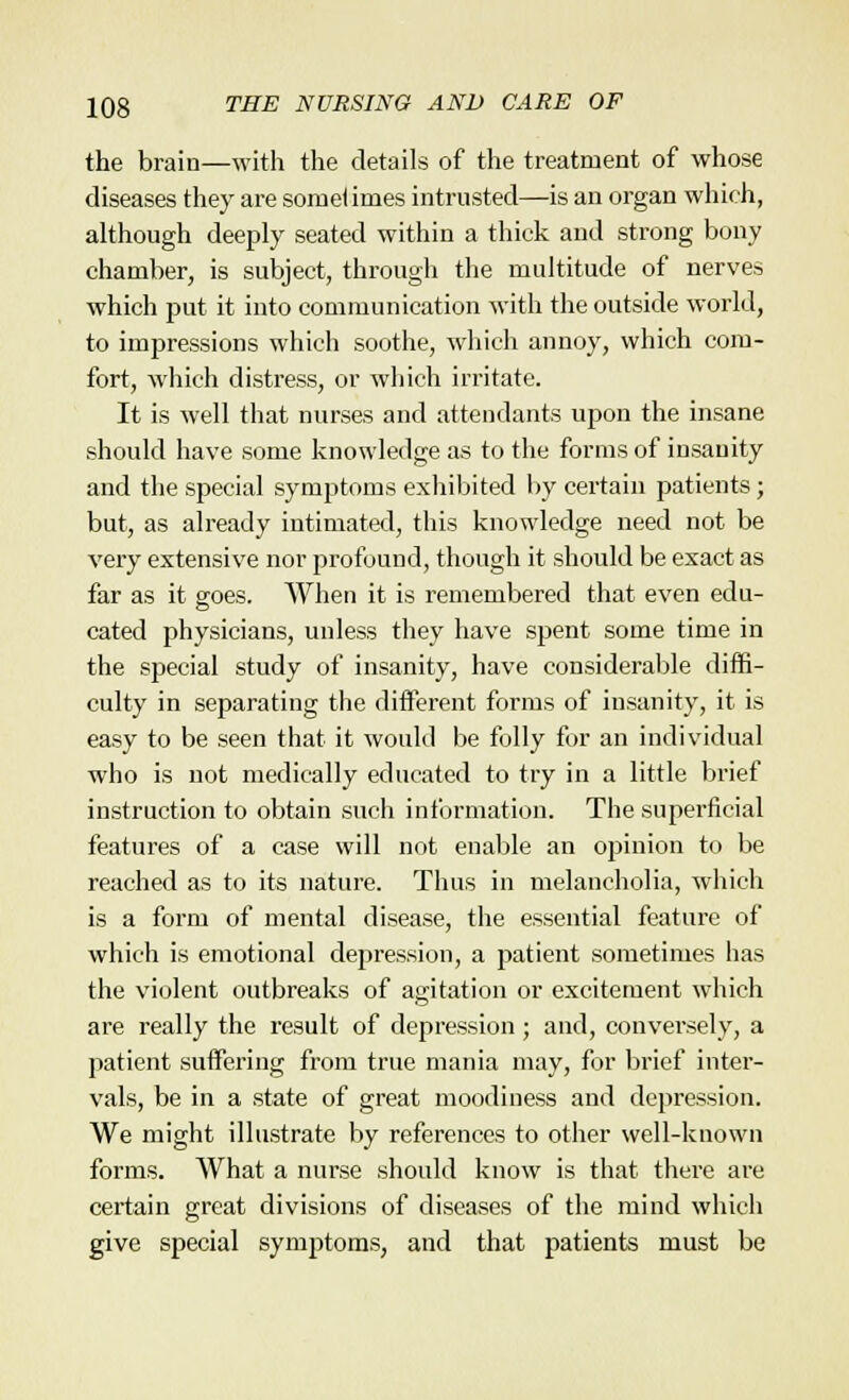 the brain—with the details of the treatment of whose diseases they are sorneliines intrusted—is an organ which, although deeply seated within a thick and strong bony chamber, is subject, through the multitude of nerves which put it into communication with the outside world, to impressions which soothe, which annoy, which com- fort, which distress, or which irritate. It is well that nurses and attendants upon the insane should have some knowledge as to the forms of insanity and the special symptoms exhibited by certain patients; but, as already intimated, this knowledge need not be very extensive nor profound, though it should be exact as far as it goes. When it is remembered that even edu- cated physicians, unless they have spent some time in the special study of insanity, have considerable diffi- culty in separating the different forms of insanity, it is easy to be seen that it would be folly for an individual who is not medically educated to try in a little brief instruction to obtain such information. The superficial features of a case will not enable an opinion to be reached as to its nature. Thus in melancholia, which is a form of mental disease, the essential feature of which is emotional depression, a patient sometimes has the violent outbreaks of agitation or excitement which are really the result of depression; and, conversely, a patient suffering from true mania may, for brief inter- vals, be in a state of great moodiness and depression. We might illustrate by references to other well-known forms. What a nurse should know is that there are certain great divisions of diseases of the mind which give special symptoms, and that patients must be