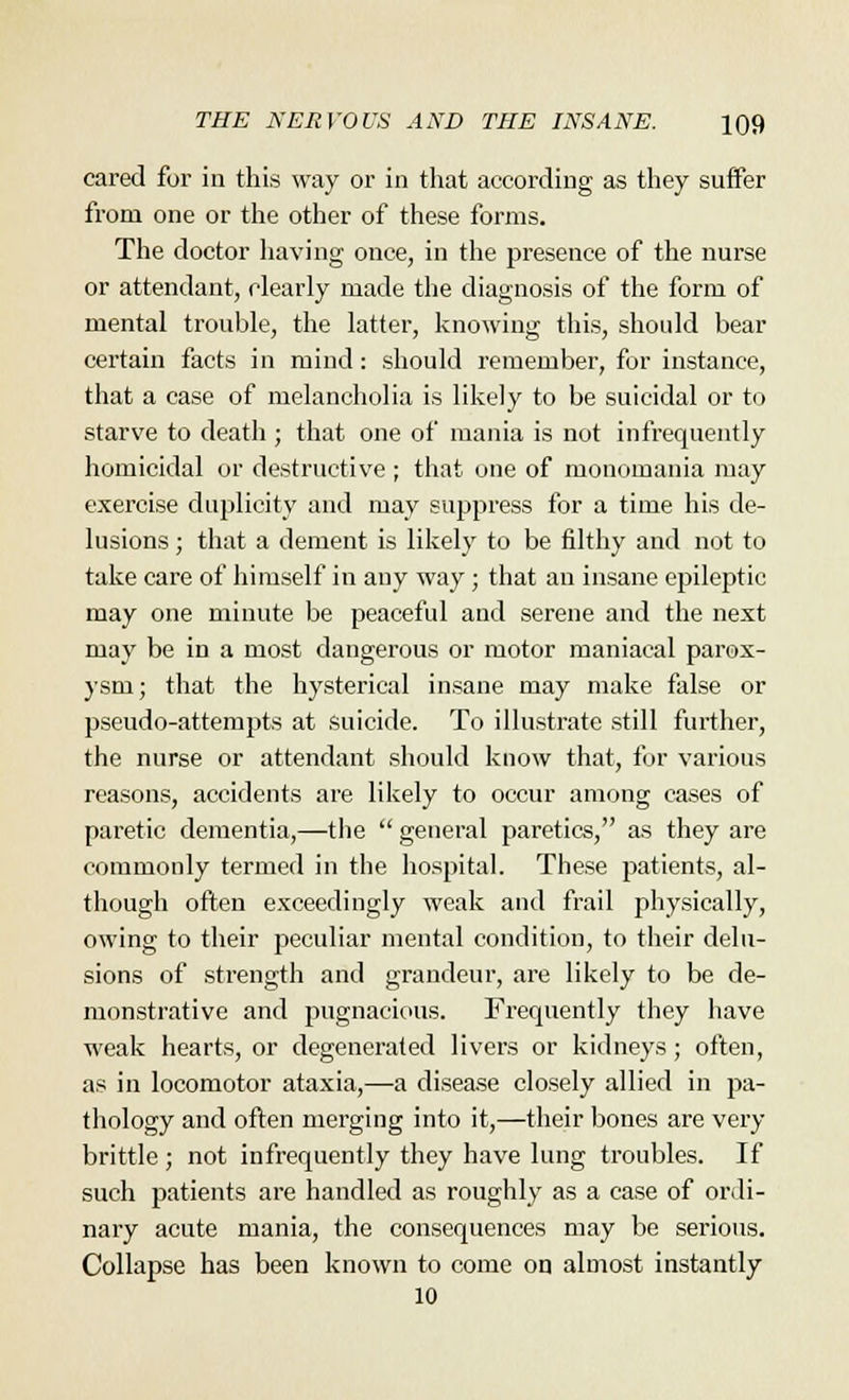 cared for in this way or in that according as they surfer from one or the other of these forms. The doctor having once, in the presence of the nurse or attendant, clearly made the diagnosis of the form of mental trouble, the latter, knowing this, should bear certain facts in mind: should remember, for instance, that a case of melancholia is likely to be suicidal or to starve to death ; that one of mania is not infrequently homicidal or destructive ; that one of monomania may exercise duplicity and may suppress for a time his de- lusions ; that a dement is likely to be filthy and not to take care of himself in any way; that an insane epileptic may one minute be peaceful and serene and the next may be in a most dangerous or motor maniacal parox- ysm; that the hysterical insane may make false or pseudo-attempts at suicide. To illustrate still further, the nurse or attendant should know that, for various reasons, accidents are likely to occur among cases of paretic dementia,—the  general paretics, as they are commonly termed in the hospital. These patients, al- though often exceedingly weak and frail physically, owing to their peculiar mental condition, to their delu- sions of strength and grandeur, are likely to be de- monstrative and pugnacious. Frequently they have weak hearts, or degenerated livers or kidneys; often, as in locomotor ataxia,—a disease closely allied in pa- thology and often merging into it,—their bones are very brittle; not infrequently they have lung troubles. If such patients are handled as roughly as a case of ordi- nary acute mania, the consequences may be serious. Collapse has been known to come on almost instantly 10