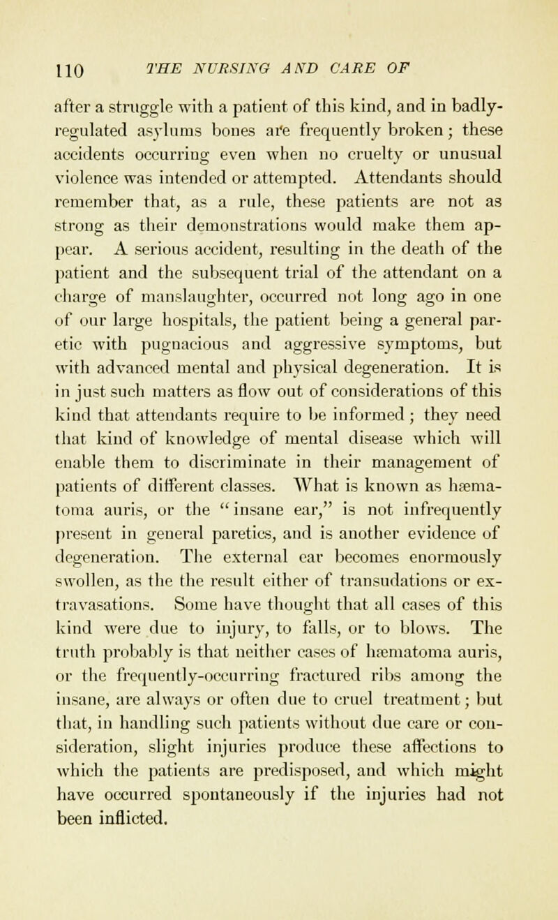 after a struggle with a patient of this kind, and in badly- regulated asylums bones are frequently broken; these accidents occurring even when no cruelty or unusual violence was intended or attempted. Attendants should remember that, as a rule, these patients are not as strong as their demonstrations would make them ap- pear. A serious accident, resulting in the death of the patient and the subsequent trial of the attendant on a charge of manslaughter, occurred not long ago in one of our large hospitals, the patient being a general par- etic with pugnacious and aggressive symptoms, but with advanced mental and physical degeneration. It is in just such matters as flow out of considerations of this kind that attendants require to be informed ; they need that kind of knowledge of mental disease which will enable them to discriminate in their management of patients of different classes. What is known as hema- toma auris, or the  insane ear, is not infrequently present in general paretics, and is another evidence of degeneration. The external ear becomes enormously swollen, as the the result either of transudations or ex- travasations. Some have thought that all cases of this kind were due to injury, to falls, or to blows. The truth probably is that neither cases of hematoma auris, or the frequently-occurring fractured ribs among the insane, are always or often clue to cruel treatment; but that, in handling such patients without due care or con- sideration, slight injuries produce these affections to which the patients are predisposed, and which might have occurred spontaneously if the injuries had not been inflicted.