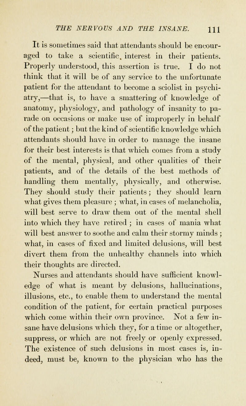 It is sometimes said that attendants should be encour- aged to take a scientific, interest in their patients. Properly understood, this assertion is true. I do not think that it will be of any service to the unfortunate patient for the attendant to become a sciolist in psychi- atry,—that is, to have a smattering of knowledge of anatomy, physiology, and pathology of insanity to pa- rade on occasions or make use of improperly in behalf of the patient; but the kind of scientific knowledge which attendants should have in order to manage the insane for their best interests is that which comes from a study of the mental, physical, and other qualities of their patients, and of the details of the best methods of handling them mentally, physically, and otherwise. They should study their patients; they should learn what gives them pleasure ; what, in cases of melancholia, will best serve to draw them out of the mental shell into which they have retired ; in cases of mania what will best answer to soothe and calm their stormy minds ; what, in cases of fixed and limited delusions, will best divert them from the unhealthy channels into which their thoughts are directed. Nurses and attendants should have sufficient knowl- edge of what is meant by delusions, hallucinations, illusions, etc., to enable them to understand the mental condition of the patient, for certain practical purposes which come within their owrn province. Not a few in- sane have delusions which they, for a time or altogether, suppress, or which are not freely or openly expressed. The existence of such delusions in most cases is, in- deed, must be, known to the physician who has the