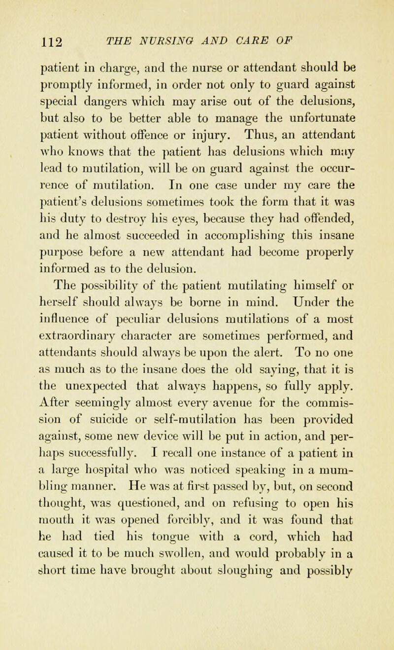 patient in charge, and the nurse or attendant should be promptly informed, in order not only to guard against special dangers which may arise out of the delusions, but also to be better able to manage the unfortunate patient without offence or injury. Thus, an attendant who knows that the patient has delusions which may lead to mutilation, will be on guard against the occur- rence of mutilation. In one case under my care the patient's delusions sometimes took the form that it was his duty to destroy his eyes, because they had offended, and he almost succeeded in accomplishing this insane purpose before a new attendant had become properly informed as to the delusion. The possibility of the patient mutilating himself or herself should always be borne in mind. Under the influence of peculiar delusions mutilations of a most extraordinary character are sometimes performed, and attendants should always be upon the alert. To no one as much as to the insane does the old saying, that it is the unexpected that always happens, so fully apply. After seemingly almost every avenue for the commis- sion of suicide or self-mutilation has been provided against, some new device will be put in action, and per- haps successfully. I recall one instance of a patient in a large hospital who was noticed speaking in a mum- bling manner. He was at first passed by, but, on second thought, was questioned, and on refusing to open his mouth it was opened forcibly, and it was found that he had tied his tongue with a cord, which had caused it to be much swollen, and would probably in a short time have brought about sloughing and possibly
