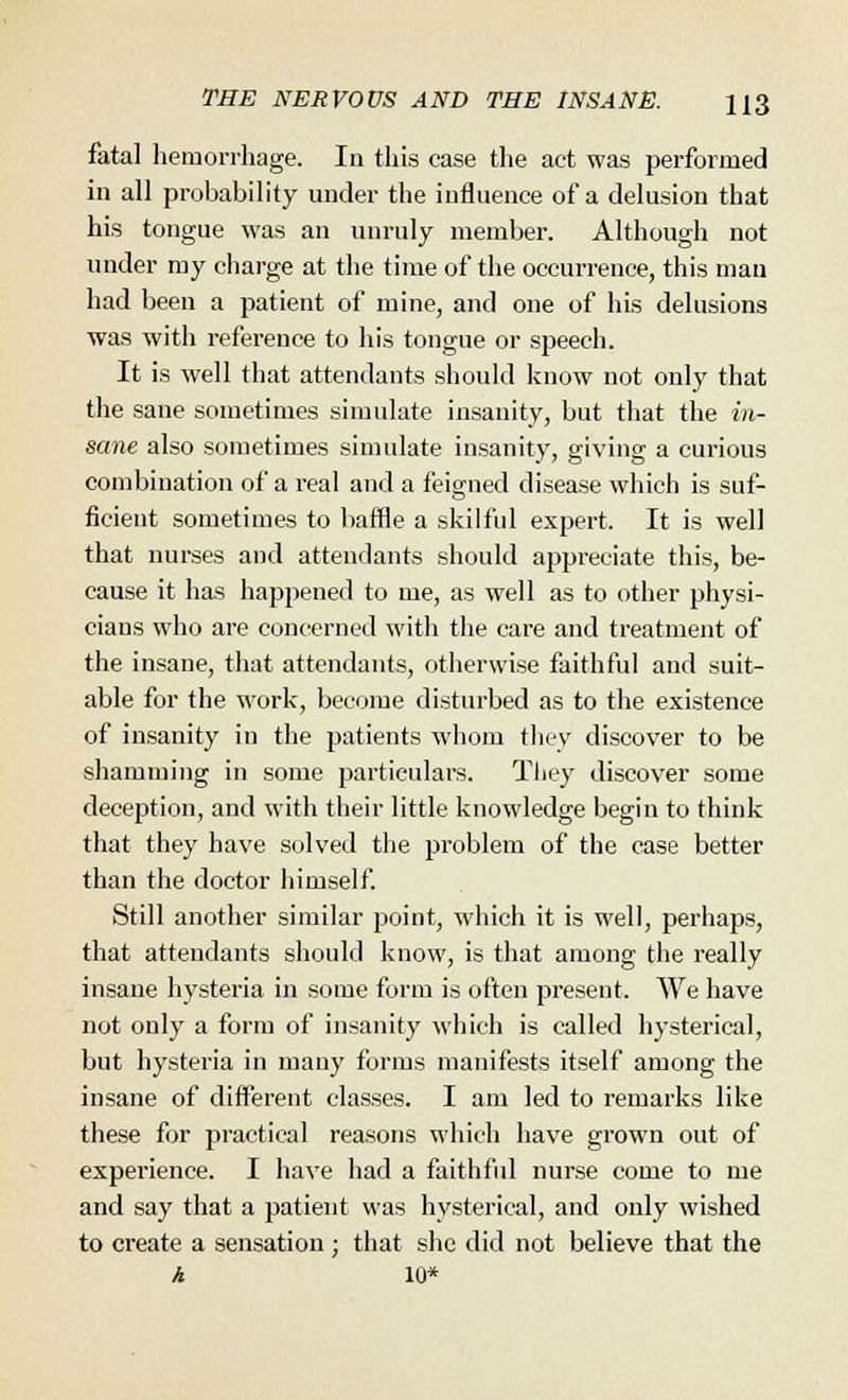 fatal hemorrhage. In this case the act was performed in all probability under the influence of a delusion that his tongue was an unruly member. Although not under my charge at the time of the occurrence, this man had been a patient of mine, and one of his delusions was with reference to his tongue or speech. It is well that attendants should know not only that the sane sometimes simulate insanity, but that the in- sane also sometimes simulate insanity, giving a curious combination of a real and a feigned disease which is suf- ficient sometimes to baffle a skilful expert. It is well that nurses and attendants should appreciate this, be- cause it has happened to me, as well as to other physi- cians who are concerned with the care and treatment of the insane, that attendants, otherwise faithful and suit- able for the work, become disturbed as to the existence of insanity in the patients whom they discover to be shamming in some particulars. They discover some deception, and with their little knowledge begin to think that they have solved the problem of the case better than the doctor himself. Still another similar point, which it is well, perhaps, that attendants should know, is that among the really insane hysteria in some form is often present. We have not only a form of insanity which is called hysterical, but hysteria in many forms manifests itself among the insane of different classes. I am led to remarks like these for practical reasons which have grown out of experience. I have had a faithful nurse come to me and say that a patient was hysterical, and only wished to create a sensation ; that she did not believe that the A 10*