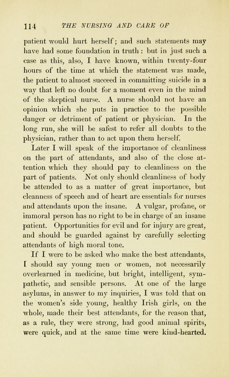 patient would hurt herself; and such statements may have had some foundation in truth : but in just such a case as this, also, I have known, within twenty-four hours of the time at which the statement was made, the patient to almost succeed in committing suicide in a way that left no doubt for a moment even in the mind of the skeptical nurse. A nurse should not have an opinion which she puts in practice to the possible danger or detriment of patient or physician. In the long run, she will be safest to refer all doubts to the physician, rather than to act upon them herself. Later I will speak of the importance of cleanliness on the part of attendants, and also of the close at- tention which they should pay to cleanliness on the part of patients. Not only should cleanliness of body be attended to as a matter of great importance, but cleanness of speech and of heart are essentials for nurses and attendants upon the insane. A vulgar, profane, or immoral person has no right to be in charge of an insane patient. Opportunities for evil and for injury are great, and should be guarded against by carefully selecting attendants of high moral tone. If I were to be asked who make the best attendants, [ should say young men or women, not necessarily overlearned in medicine, but bright, intelligent, sym- pathetic, and sensible persons. At one of the large asylums, in answer to my inquiries, I was told that on the women's side young, healthy Irish girls, on the whole, made their best attendants, for the reason that, as a rule, they were strong, had good animal spirits, were quick, and at the same time were kind-hearted.