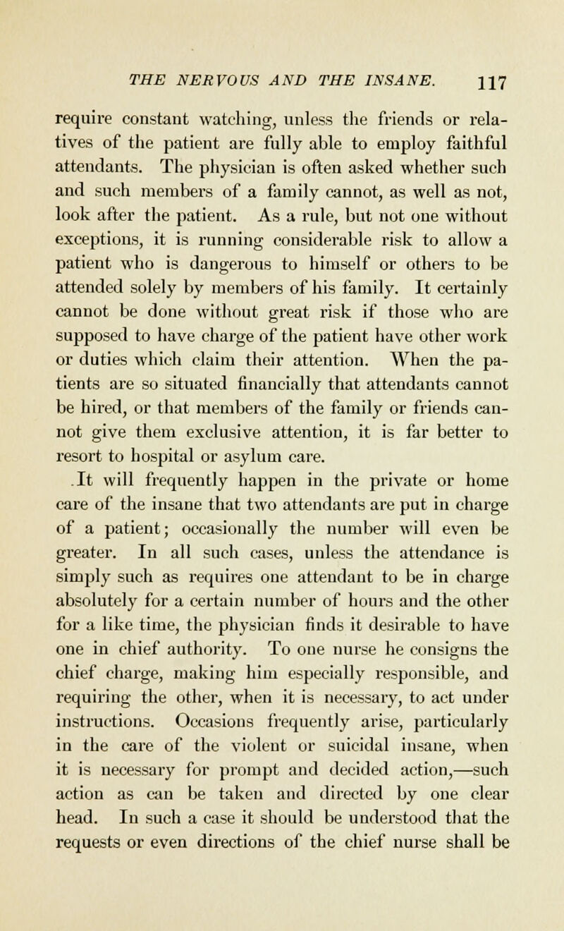 require constant watching, unless the friends or rela- tives of the patient are fully able to employ faithful attendants. The physician is often asked whether such and such members of a family cannot, as well as not, look after the patient. As a rule, but not one without exceptions, it is running considerable risk to allow a patient who is dangerous to himself or others to be attended solely by members of his family. It certainly cannot be done without great risk if those who are supposed to have charge of the patient have other work or duties which claim their attention. When the pa- tients are so situated financially that attendants cannot be hired, or that members of the family or friends can- not give them exclusive attention, it is far better to resort to hospital or asylum care. It will frequently happen in the private or home care of the insane that two attendants are put in charge of a patient; occasionally the number will even be greater. In all such cases, unless the attendance is simj)ly such as requires one attendant to be in charge absolutely for a certain number of hours and the other for a like time, the physician finds it desirable to have one in chief authority. To one nurse he consigns the chief charge, making him especially responsible, and requiring the other, when it is necessary, to act under instructions. Occasions frequently arise, particularly in the care of the violent or suicidal insane, when it is necessary for prompt and decided action,—such action as can be taken and directed by one clear head. In such a case it should be understood that the requests or even directions of the chief nurse shall be