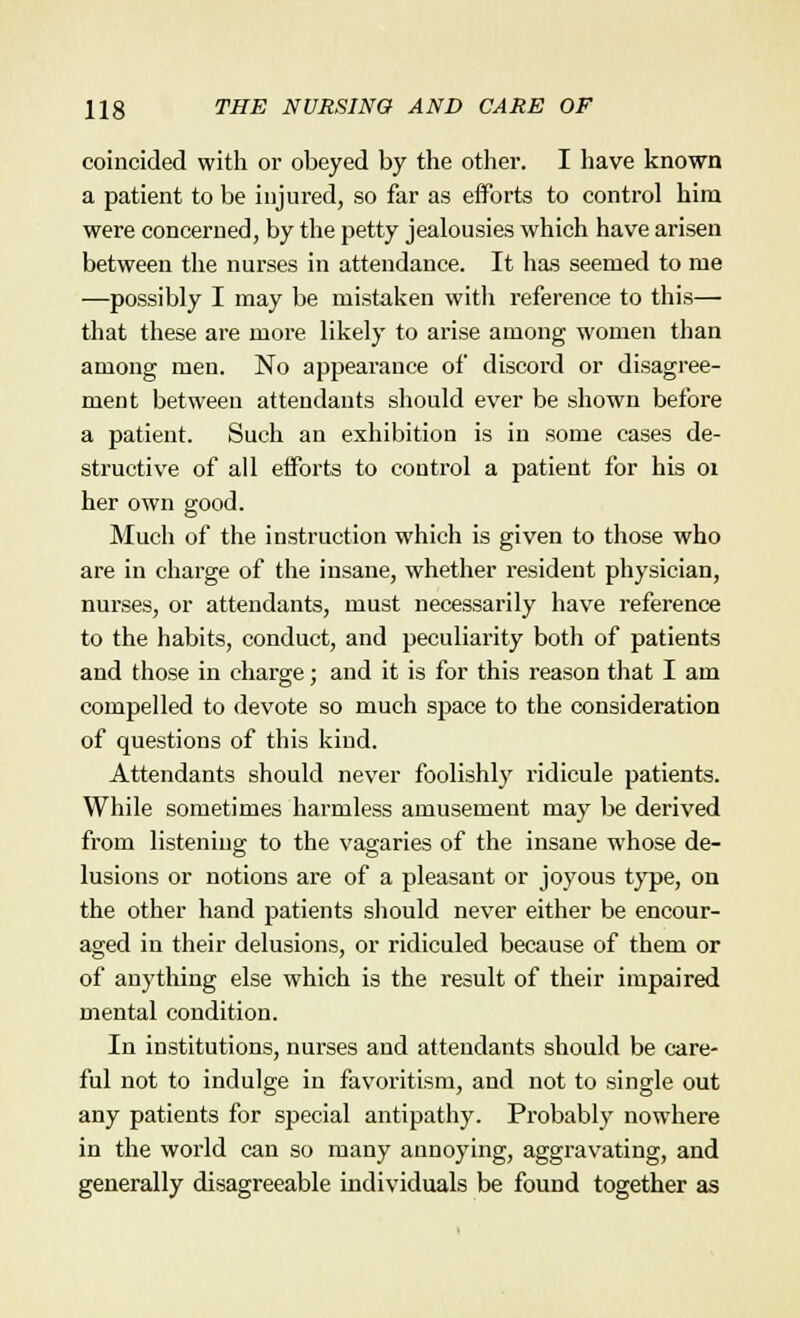 coincided with or obeyed by the other. I have known a patient to be injured, so far as efforts to control him were concerned, by the petty jealousies which have arisen between the nurses in attendance. It has seemed to me —possibly I may be mistaken with reference to this— that these are more likely to arise among women than among men. No appearance of discord or disagree- ment between attendants should ever be shown before a patient. Such an exhibition is in some cases de- structive of all efforts to control a patient for his 01 her own good. Much of the instruction which is given to those who are in charge of the insane, whether resident physician, nurses, or attendants, must necessarily have reference to the habits, conduct, and peculiarity both of patients and those in charge; and it is for this reason that I am compelled to devote so much space to the consideration of questions of this kind. Attendants should never foolishly ridicule patients. While sometimes harmless amusement may be derived from listening; to the vagaries of the insane whose de- cs o lusions or notions are of a pleasant or joyous type, on the other hand patients should never either be encour- aged in their delusions, or ridiculed because of them or of anything else which is the result of their impaired mental condition. In institutions, nurses and attendants should be care- ful not to indulge in favoritism, and not to single out any patients for special antipathy. Probably nowhere in the world can so many annoying, aggravating, and generally disagreeable individuals be found together as