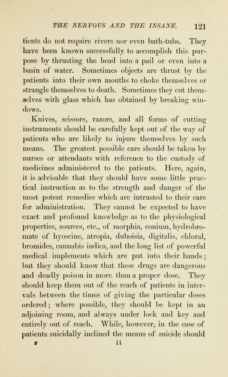 tients do not require rivers nor even bath-tubs. They have been known successfully to accomplish this pur- pose by thrusting the head into a pail or even into a basin of water. Sometimes objects are thrust by the patients into their own mouths to choke themselves or strangle themselves to death. Sometimes they cut them- selves with glass which has obtained by breaking win- dows. Knives, scissors, razors, and all forms of cutting instruments should be carefully kept out of the way of patients who are likely to injure themselves by such means. The greatest possible care should be taken by nurses or attendants with reference to the custody of medicines administered to the patients. Here, again, it is advisable that they should have some little prac- tical instruction as to the strength and danger of the most potent remedies which are intrusted to their care for administration. They cannot be expected to have exact and profound knowledge as to the physiological properties, sources, etc., of morphia, conium, hydrobro- mate of hyoscine, atropia, duboisia, digitalis, chloral, bromides, cannabis indica, and the long list of powerful medical implements which are put into their hands; but they should know that these drugs are dangerous and deadly poison in more than a proper dose. They should keep them out of the reach of patients in inter- vals between the times of giving the particular doses ordered; where possible, they should be kept in an adjoining room, and always under lock and key and entirely out of reach. While, however, in the case of patients suicidally inclined the means of suicide should * U