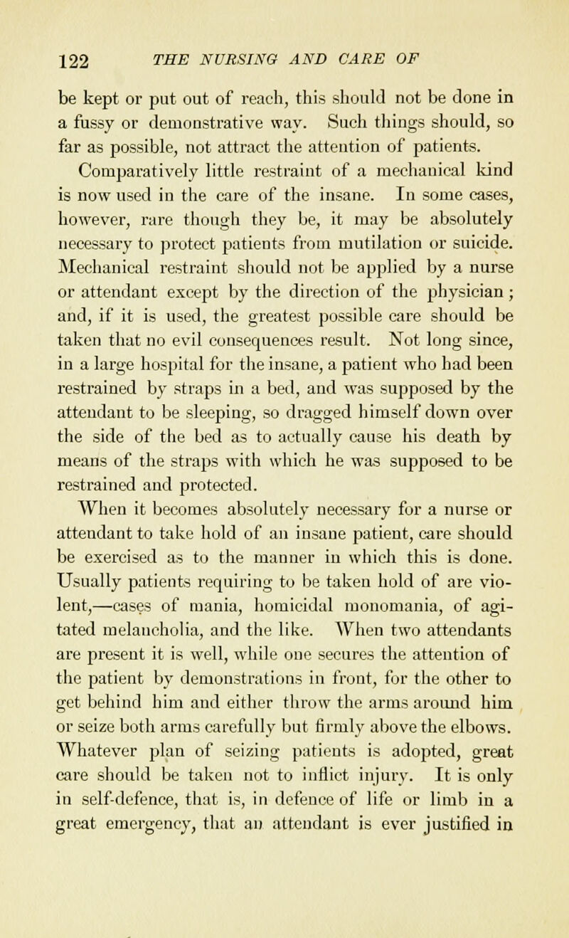 be kept or put out of reach, this should not be done in a fussy or demonstrative way. Such things should, so far as possible, not attract the attention of patients. Comparatively little restraint of a mechanical kind is now used in the care of the insane. In some cases, however, rare though they be, it may be absolutely necessary to protect patients from mutilation or suicide. Mechanical restraint should not be applied by a nurse or attendant except by the direction of the physician; and, if it is used, the greatest possible care should be taken that no evil consequences result. Not long since, in a large hospital for the insane, a patient who had been restrained by straps in a bed, and was supposed by the attendant to be sleeping, so dragged himself down over the side of the bed as to actually cause his death by means of the straps with which he was supposed to be restrained and protected. When it becomes absolutely necessary for a nurse or attendant to take hold of an insane patient, care should be exercised as to the manner in which this is done. Usually patients requiring to be taken hold of are vio- lent,—cases of mania, homicidal monomania, of agi- tated melancholia, and the like. When two attendants are present it is well, while one secures the attention of the patient by demonstrations in front, for the other to get behind him and either throw the arms around him or seize both arms carefully but firmly above the elbows. Whatever plan of seizing patients is adopted, great care should be taken not to inflict injury. It is only in self-defence, that is, in defence of life or limb in a great emergency, that an attendant is ever justified in
