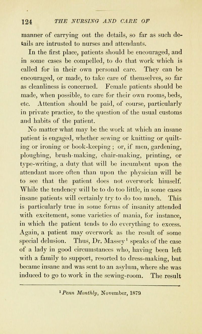 manner of carrying out the details, so far as such de- tails are intrusted to nurses and attendants. In the first place, patients should be encouraged, and in some cases be compelled, to do that work which is called for in their own personal care. They can be encouraged, or made, to take care of themselves, so fat- as cleanliness is concerned. Female patients should be made, when possible, to care for their own rooms, beds, etc. Attention should be paid, of course, particularly in private practice, to the question of the usual customs and habits of the patient. No matter what may be the work at which an insane patient is engaged, whether sewing or knitting or quilt- ing or ironing or book-keeping ; or, if men, gardening, ploughing, brush-making, chair-making, printing, or type-writing, a duty that will be incumbent upon the attendant more often than upon the physician will be to see that the patient does not overwork himself. While the tendency will be to do too little, in some cases insane patients will certainly try to do too much. This is particularly true in some forms of insanity attended with excitement, some varieties of mania, for instance, in which the patient tends to do everything to excess. Again, a patient may overwork as the result of some special delusion. Thus, Dr. Massey' speaks of the case of a lady in good circumstances who, having been left with a family to support, resorted to dress-making, but became insane and was sent to an asylum, where she was induced to go to work in the sewing-room. The result 1 Penn Monthly, November, 1879