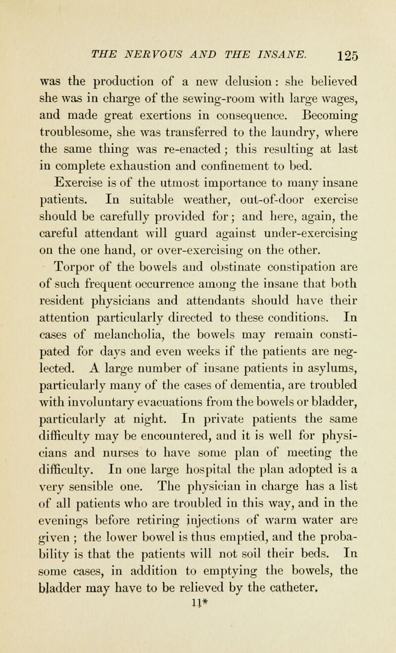 was the production of a new delusion: she believed she was in charge of the sewing-room with large wages, and made great exertions in consequence. Becoming troublesome, she was transferred to the laundry, where the same thing was re-enacted; this resulting at last in complete exhaustion and confinement to bed. Exercise is of the utmost importance to many insane patients. In suitable weather, out-of-door exercise should be carefully provided for; and here, again, the careful attendant will guard against under-exercising on the one hand, or over-exercising on the other. Torpor of the bowels and obstinate constipation are of such frequent occurrence among the insane that both resident physicians and attendants should have their attention particularly directed to these conditions. In cases of melancholia, the bowels may remain consti- pated for days and even weeks if the patients are neg- lected. A large number of insane patients in asylums, particularly many of the cases of dementia, are troubled with involuntary evacuations from the bowels or bladder, particularly at night. In private patients the same difficulty may be encountered, and it is well for physi- cians and nurses to have some plan of meeting the difficulty. In one large hospital the plan adopted is a very sensible one. The physician in charge has a list of all patients who are troubled in this way, and in the evenings before retiring injections of warm water are given ; the lower bowel is thus emptied, and the proba- bility is that the patients will not soil their beds. In some cases, in addition to emptying the bowels, the bladder may have to be relieved by the catheter, U*
