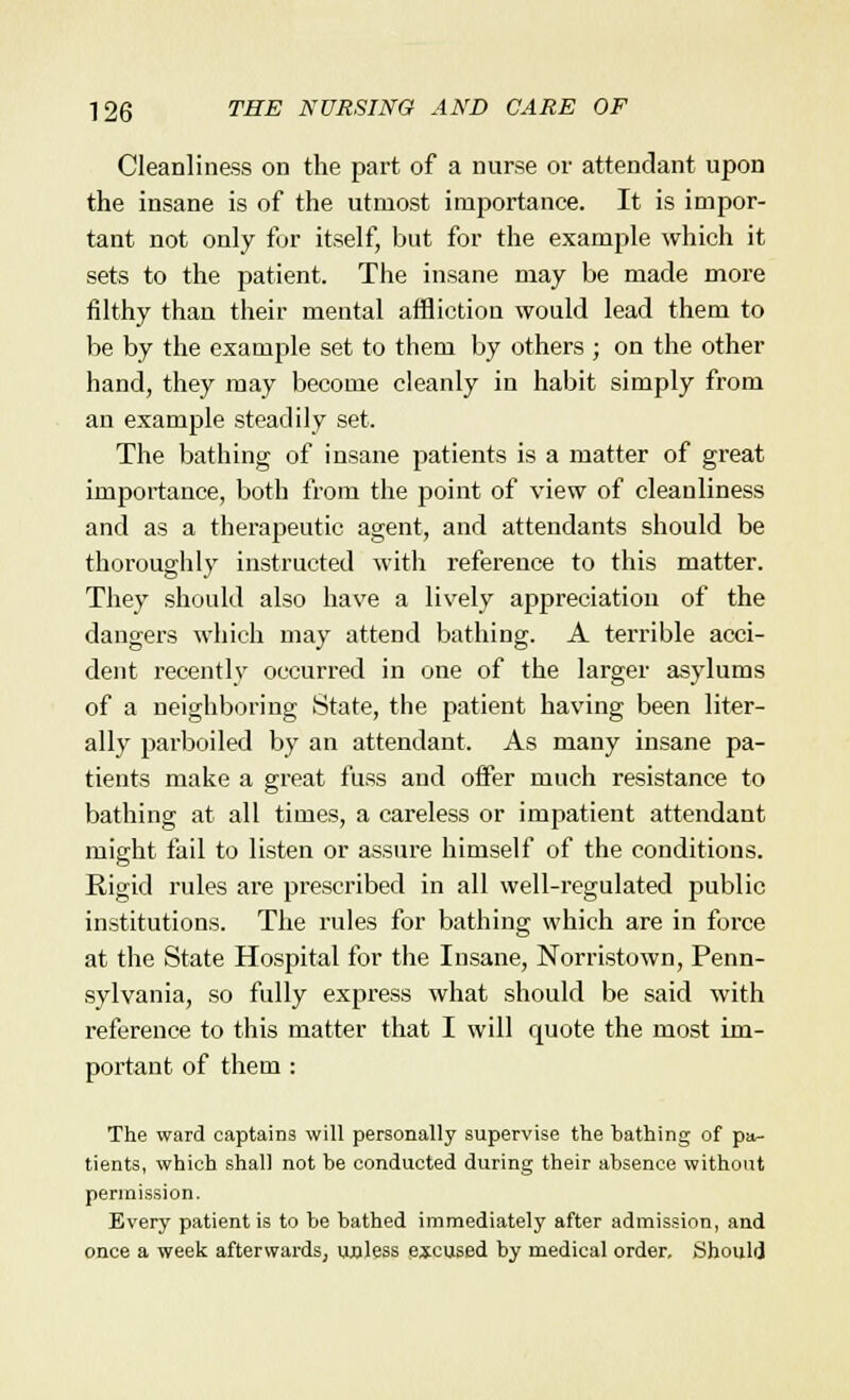 Cleanliness on the part of a nurse or attendant upon the insane is of the utmost importance. It is impor- tant not only tor itself, but for the example which it sets to the patient. The insane may be made more filthy than their mental affliction would lead them to be by the example set to them by others ; on the other hand, they may become cleanly in habit simply from an example steadily set. The bathing of insane patients is a matter of great importance, both from the point of view of cleanliness and as a therapeutic agent, and attendants should be thoroughly instructed with reference to this matter. They should also have a lively appreciation of the dangers which may attend bathing. A terrible acci- dent recently occurred in one of the larger asylums of a neighboring State, the patient having been liter- ally parboiled by an attendant. As many insane pa- tients make a great fuss and offer much resistance to bathing at all times, a careless or impatient attendant might fail to listen or assure himself of the conditions. Rigid rules are prescribed in all well-regulated public institutions. The rules for bathing which are in force at the State Hospital for the Insane, Norristown, Penn- sylvania, so fully express what should be said with reference to this matter that I will quote the most im- portant of them : The ward captains will personally supervise the hathing of pa- tients, which shall not be conducted during their absence without permission. Every patient is to be bathed immediately after admission, and once a week afterwards, unless excused by medical order. .Should