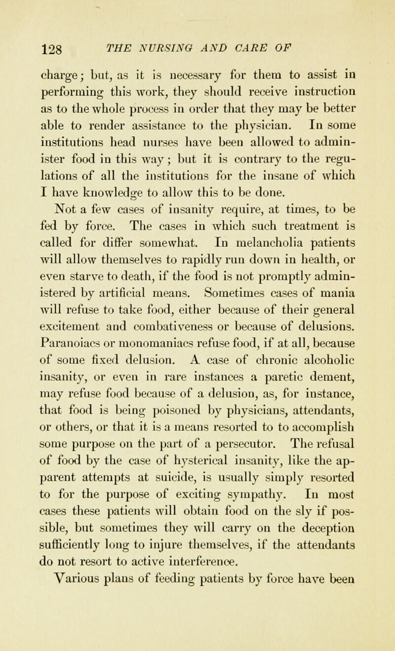 charge; but, as it is necessary for them to assist in performing this work, they should receive instruction as to the whole process in order that they may be better able to render assistance to the physician. In some institutions head nurses have been allowed to admin- ister food in this way; but it is contrary to the regu- lations of all the institutions for the insane of which I have knowledge to allow this to be done. Not a few cases of insanity require, at times, to be fed by force. The cases in which such treatment is called for differ somewhat. In melancholia patients will allow themselves to rapidly run down in health, or even starve to death, if the food is not promptly admin- istered by artificial means. Sometimes cases of mania will refuse to take food, either because of their general excitement and combativeness or because of delusions. Paranoiacs or monomaniacs refuse food, if at all, because of some fixed delusion. A case of chronic alcoholic insanity, or even in rare instances a paretic dement, may refuse food because of a delusion, as, for instance, that food is being poisoned by physicians, attendants, or others, or that it is a means resorted to to accomplish some purpose on the part of a persecutor. The refusal of food by the case of hysterical insanity, like the ap- parent attempts at suicide, is usually simply resorted to for the purpose of exciting sympathy. In most cases these patients will obtain food on the sly if pos- sible, but sometimes they will carry on the deception sufficiently long to injure themselves, if the attendants do not resort to active interference. Various plans of feeding patients by force have been