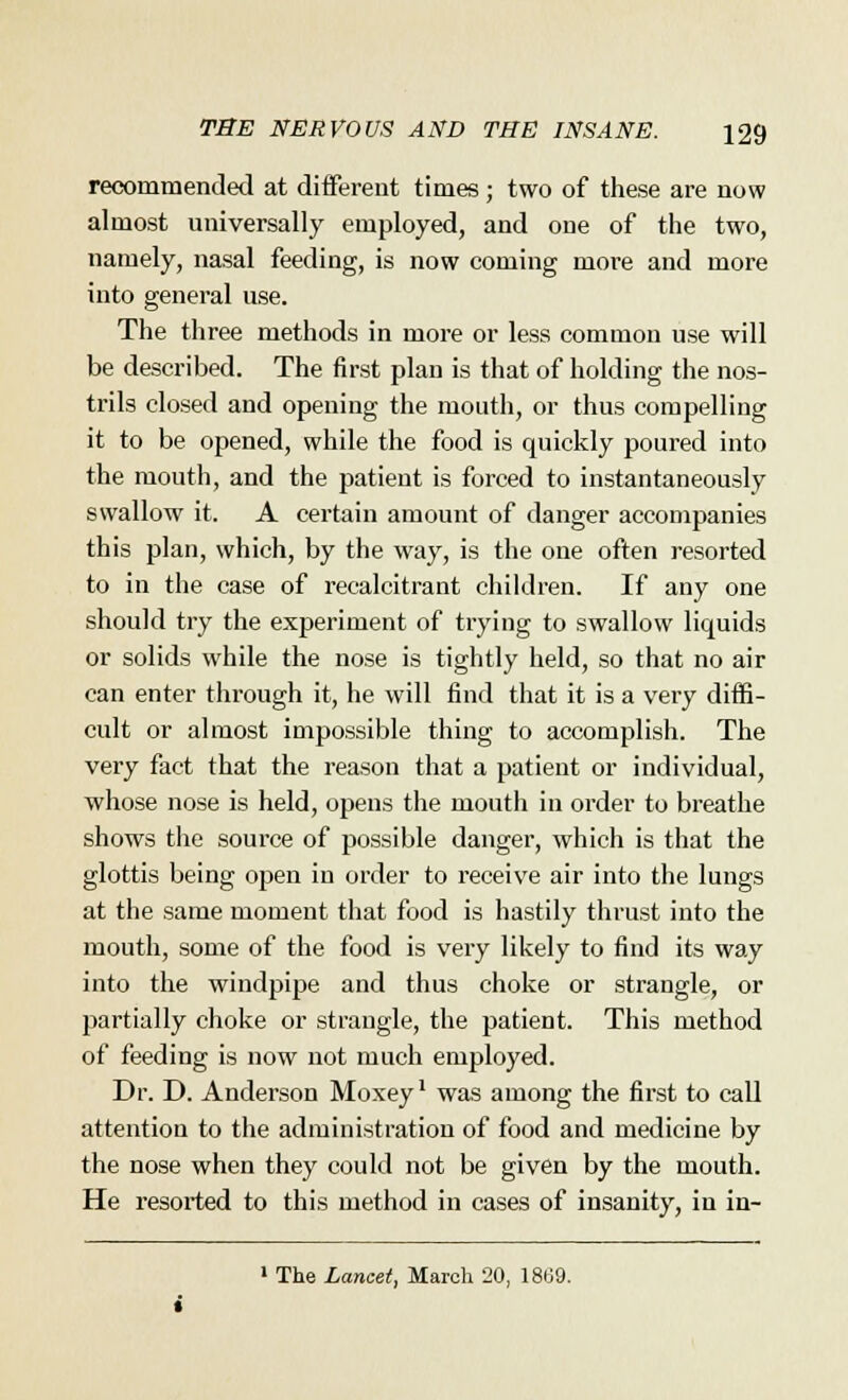 recommended at different times ; two of these are now almost universally employed, and one of the two, namely, nasal feeding, is now coming more and more into general use. The three methods in more or less common use will be described. The first plan is that of holding the nos- trils closed and opening the mouth, or thus compelling it to be opened, while the food is quickly poured into the mouth, and the patient is forced to instantaneously swallow it. A certain amount of danger accompanies this plan, which, by the way, is the one often resorted to in the case of recalcitrant children. If any one should try the experiment of trying to swallow liquids or solids while the nose is tightly held, so that no air can enter through it, he will find that it is a very diffi- cult or almost impossible thing to accomplish. The very fact that the reason that a patient or individual, whose nose is held, opens the mouth in order to breathe shows the source of possible danger, which is that the glottis being open in order to receive air into the lungs at the same moment that food is hastily thrust into the mouth, some of the food is very likely to find its way into the windpipe and thus choke or strangle, or partially choke or strangle, the patient. This method of feeding is now not much employed. Dr. D. Anderson Moxey' was among the first to call attention to the administration of food and medicine by the nose when they could not be given by the mouth. He resorted to this method in cases of insanity, in in- 1 The Lancet, March 20, 1869.