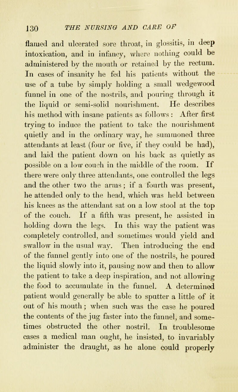 flamed and ulcerated sore throat, in glossitis, in deep intoxication, and in infancy, where nothing could be administered by the mouth or retained by the rectum. In cases of insanity he fed his patients without the use of a tube by simply holding a small wedgewood funnel in one of the nostrils, and pouring through it the liquid or semi-solid nourishment. He describes his method with insane patients as follows : After first trying to induce the patient to take the nourishment quietly and in the ordinary way, he summoned three attendants at least (four or five, if they could be had), and laid the patient down on his back as quietly as possible on a low couch in the middle of the room. If there were only three attendants, one controlled the legs and the other two the arms; if a fourth was present, he attended only to the head, which was held between his knees as the attendant sat on a low stool at the top of the couch. If a fifth was present, he assisted in holding down the legs. In this way the patient was completely controlled, and sometimes would yield and swallow in the usual way. Then introducing the end of the funnel gently into one of the nostrils, he poured the liquid slowly into it, pausing now and theu to allow the patient to take a deep inspiration, and not allowing the food to accumulate in the funnel. A determined patient would generally be able to sputter a little of it out of his mouth; when such was the case he poured the contents of the jug faster into the funnel, and some- times obstructed the other nostril. In troublesome cases a medical man ought, he insisted, to invariably administer the draught, as he alone could properly